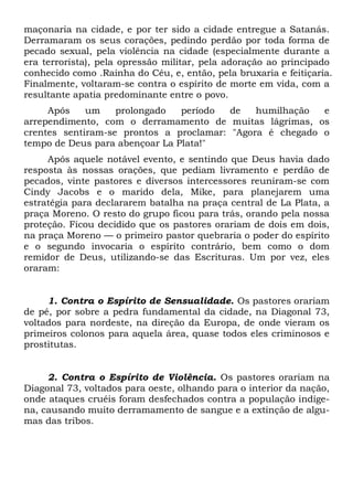 maçonaria na cidade, e por ter sido a cidade entregue a Satanás.
Derramaram os seus corações, pedindo perdão por toda forma de
pecado sexual, pela violência na cidade (especialmente durante a
era terrorista), pela opressão militar, pela adoração ao principado
conhecido como .Rainha do Céu, e, então, pela bruxaria e feitiçaria.
Finalmente, voltaram-se contra o espírito de morte em vida, com a
resultante apatia predominante entre o povo.
Após um prolongado período de humilhação e
arrependimento, com o derramamento de muitas lágrimas, os
crentes sentiram-se prontos a proclamar: "Agora é chegado o
tempo de Deus para abençoar La Plata!"
Após aquele notável evento, e sentindo que Deus havia dado
resposta às nossas orações, que pediam livramento e perdão de
pecados, vinte pastores e diversos intercessores reuniram-se com
Cindy Jacobs e o marido dela, Mike, para planejarem uma
estratégia para declararem batalha na praça central de La Plata, a
praça Moreno. O resto do grupo ficou para trás, orando pela nossa
proteção. Ficou decidido que os pastores orariam de dois em dois,
na praça Moreno — o primeiro pastor quebraria o poder do espírito
e o segundo invocaria o espírito contrário, bem como o dom
remidor de Deus, utilizando-se das Escrituras. Um por vez, eles
oraram:
1. Contra o Espírito de Sensualidade. Os pastores orariam
de pé, por sobre a pedra fundamental da cidade, na Diagonal 73,
voltados para nordeste, na direção da Europa, de onde vieram os
primeiros colonos para aquela área, quase todos eles criminosos e
prostitutas.
2. Contra o Espírito de Violência. Os pastores orariam na
Diagonal 73, voltados para oeste, olhando para o interior da nação,
onde ataques cruéis foram desfechados contra a população indíge-
na, causando muito derramamento de sangue e a extinção de algu-
mas das tribos.
 