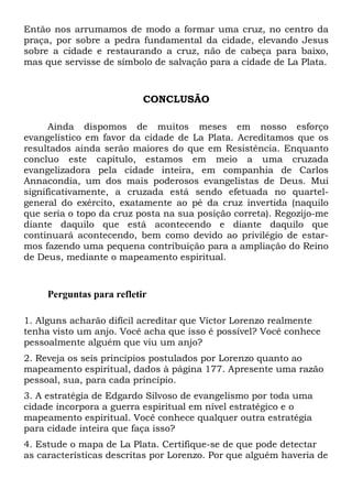 Então nos arrumamos de modo a formar uma cruz, no centro da
praça, por sobre a pedra fundamental da cidade, elevando Jesus
sobre a cidade e restaurando a cruz, não de cabeça para baixo,
mas que servisse de símbolo de salvação para a cidade de La Plata.
CONCLUSÃO
Ainda dispomos de muitos meses em nosso esforço
evangelístico em favor da cidade de La Plata. Acreditamos que os
resultados ainda serão maiores do que em Resistência. Enquanto
concluo este capítulo, estamos em meio a uma cruzada
evangelizadora pela cidade inteira, em companhia de Carlos
Annacondia, um dos mais poderosos evangelistas de Deus. Mui
significativamente, a cruzada está sendo efetuada no quartel-
general do exército, exatamente ao pé da cruz invertida (naquilo
que seria o topo da cruz posta na sua posição correta). Regozijo-me
diante daquilo que está acontecendo e diante daquilo que
continuará acontecendo, bem como devido ao privilégio de estar-
mos fazendo uma pequena contribuição para a ampliação do Reino
de Deus, mediante o mapeamento espiritual.
Perguntas para refletir
1. Alguns acharão difícil acreditar que Víctor Lorenzo realmente
tenha visto um anjo. Você acha que isso é possível? Você conhece
pessoalmente alguém que viu um anjo?
2. Reveja os seis princípios postulados por Lorenzo quanto ao
mapeamento espiritual, dados à página 177. Apresente uma razão
pessoal, sua, para cada princípio.
3. A estratégia de Edgardo Silvoso de evangelismo por toda uma
cidade incorpora a guerra espiritual em nível estratégico e o
mapeamento espiritual. Você conhece qualquer outra estratégia
para cidade inteira que faça isso?
4. Estude o mapa de La Plata. Certifique-se de que pode detectar
as características descritas por Lorenzo. Por que alguém haveria de
 