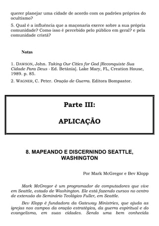 querer planejar uma cidade de acordo com os padrões próprios do
ocultismo?
5. Qual é a influência que a maçonaria exerce sobre a sua própria
comunidade? Como isso é percebido pelo público em geral? e pela
comunidade cristã?
Notas
1. DAWSON, John. Taking Our Cities for God [Reconquiste Sua
Cidade Para Deus - Ed. Betânia]. Lake Mary, FL, Creation House,
1989. p. 85.
2. WAGNER, C. Peter. Oração de Guerra. Editora Bompastor.
Parte III:
APLICAÇÃO
8. MAPEANDO E DISCERNINDO SEATTLE,
WASHINGTON
Por Mark McGregor e Bev Klopp
Mark McGregor é um programador de computadores que vive
em Seattle, estado de Washington. Ele está fazendo cursos no centro
de extensão do Seminário Teológico Fuller, em Seattle.
Bev Klopp é fundadora da Gateway Ministries, que ajuda as
igrejas nos campos da oração estratégica, da guerra espiritual e do
evangelismo, em suas cidades. Sendo uma bem conhecida
 