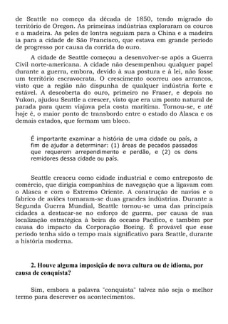 de Seattle no começo da década de 1850, tendo migrado do
território de Oregon. As primeiras indústrias exploraram os couros
e a madeira. As peles de lontra seguiam para a China e a madeira
ia para a cidade de São Francisco, que estava em grande período
de progresso por causa da corrida do ouro.
A cidade de Seattle começou a desenvolver-se após a Guerra
Civil norte-americana. A cidade não desempenhou qualquer papel
durante a guerra, embora, devido à sua postura e à lei, não fosse
um território escravocrata. O crescimento ocorreu aos arrancos,
visto que a região não dispunha de qualquer indústria forte e
estável. A descoberta do ouro, primeiro no Fraser, e depois no
Yukon, ajudou Seattle a crescer, visto que era um ponto natural de
parada para quem viajava pela costa marítima. Tornou-se, e até
hoje é, o maior ponto de transbordo entre o estado do Alasca e os
demais estados, que formam um bloco.
É importante examinar a história de uma cidade ou país, a
fim de ajudar a determinar: (1) áreas de pecados passados
que requerem arrependimento e perdão, e (2) os dons
remidores dessa cidade ou país.
Seattle cresceu como cidade industrial e como entreposto de
comércio, que dirigia companhias de navegação que a ligavam com
o Alasca e com o Extremo Oriente. A construção de navios e o
fabrico de aviões tornaram-se duas grandes indústrias. Durante a
Segunda Guerra Mundial, Seattle tornou-se uma das principais
cidades a destacar-se no esforço de guerra, por causa de sua
localização estratégica à beira do oceano Pacífico, e também por
causa do impacto da Corporação Boeing. É provável que esse
período tenha sido o tempo mais significativo para Seattle, durante
a história moderna.
2. Houve alguma imposição de nova cultura ou de idioma, por
causa de conquista?
Sim, embora a palavra "conquista" talvez não seja o melhor
termo para descrever os acontecimentos.
 