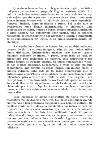 Quando o homem branco chegou àquela região, as tribos
indígenas pertenciam ao grupo de línguas costeiras salish. E a
cultura dos índios estava centrada em torno das atividades da caça
e da coleta, que tinha por centro a pesca de salmões. Juntamente
com o homem branco veio a influência das culturas espanhola,
francesa, inglesa, norte-americana e russa. Foi assim que se
desenvolveu uma língua intermediária, o chinuque, uma
combinação de salish, francês e inglês. Muitos indígenas, incluindo
o chefe Seattle, não apreciavam esse idioma, mas os brancos
recusavam-se essencialmente por aprender o salish, e geralmente
só se comunicavam em inglês, e, só muito ocasionalmente, em
chinuque.
A chegada das culturas do homem branco também indicou o
começo do fim da cultura indígena, além do que muitas tribos
foram dizimadas. Enfermidades trazidas pelo homem branco
mataram milhares de índios. A pesca, como meio de vida, foi
substituída pela exploração da madeira, pela construção e por
outras formas de trabalho manual. Os índios começaram a viciar-
se nas bebidas alcoólicas. Desapareceu o estilo de vida indígena
comunitária, que preferia as casas longas. Em muitas áreas, a
cultura indígena tinha sido de tal modo desarraigada que os
antropólogos e sociólogos da atualidade estão encontrando muita
dificuldade para reconstruir o estilo de vida tribal original. Para
exemplificar, a tribo duwamish estava localizada quase na mesma
área onde Seattle foi originalmente estabelecida. A cultura deles foi
obliterada por inteiro. Aqueles índios não receberam quaisquer
terras, e não mais existem como uma unidade tribal distinta em
nossos dias.
Essa imposição de idioma e de cultura até hoje é motivo de
ressentimento, de diversas maneiras. Os índios continuam vivendo
em reservas e têm procurado recuperar a sua herança cultural. Os
conflitos continuam, a despeito dos direitos dos índios de caçarem
e pescarem, da mesma maneira que os seus antepassados
costumavam fazer. Uma forte área conflitante é o direito que os
índios têm de lançar as suas redes de pesca no oceano e nos
riachos que circundam a área de Seattle. Algumas tribos têm
procurado restabelecer suas festividades pagãs que honravam o
deus salmão, que era a figura central de muitas cerimônias
religiosas.
 