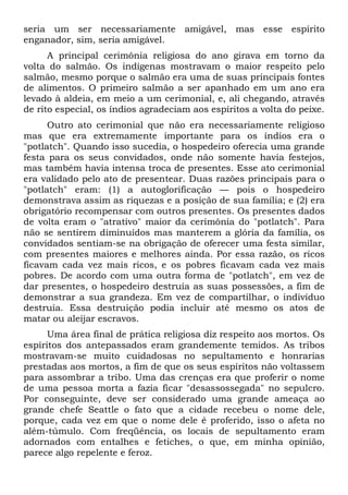 seria um ser necessariamente amigável, mas esse espírito
enganador, sim, seria amigável.
A principal cerimônia religiosa do ano girava em torno da
volta do salmão. Os indígenas mostravam o maior respeito pelo
salmão, mesmo porque o salmão era uma de suas principais fontes
de alimentos. O primeiro salmão a ser apanhado em um ano era
levado à aldeia, em meio a um cerimonial, e, ali chegando, através
de rito especial, os índios agradeciam aos espíritos a volta do peixe.
Outro ato cerimonial que não era necessariamente religioso
mas que era extremamente importante para os índios era o
"potlatch". Quando isso sucedia, o hospedeiro oferecia uma grande
festa para os seus convidados, onde não somente havia festejos,
mas também havia intensa troca de presentes. Esse ato cerimonial
era validado pelo ato de presentear. Duas razões principais para o
"potlatch" eram: (1) a autoglorificação — pois o hospedeiro
demonstrava assim as riquezas e a posição de sua família; e (2) era
obrigatório recompensar com outros presentes. Os presentes dados
de volta eram o "atrativo" maior da cerimônia do "potlatch". Para
não se sentirem diminuídos mas manterem a glória da família, os
convidados sentiam-se na obrigação de oferecer uma festa similar,
com presentes maiores e melhores ainda. Por essa razão, os ricos
ficavam cada vez mais ricos, e os pobres ficavam cada vez mais
pobres. De acordo com uma outra forma de "potlatch", em vez de
dar presentes, o hospedeiro destruía as suas possessões, a fim de
demonstrar a sua grandeza. Em vez de compartilhar, o indivíduo
destruía. Essa destruição podia incluir até mesmo os atos de
matar ou aleijar escravos.
Uma área final de prática religiosa diz respeito aos mortos. Os
espíritos dos antepassados eram grandemente temidos. As tribos
mostravam-se muito cuidadosas no sepultamento e honrarias
prestadas aos mortos, a fim de que os seus espíritos não voltassem
para assombrar a tribo. Uma das crenças era que proferir o nome
de uma pessoa morta a fazia ficar "desassossegada" no sepulcro.
Por conseguinte, deve ser considerado uma grande ameaça ao
grande chefe Seattle o fato que a cidade recebeu o nome dele,
porque, cada vez em que o nome dele é proferido, isso o afeta no
além-túmulo. Com freqüência, os locais de sepultamento eram
adornados com entalhes e fetiches, o que, em minha opinião,
parece algo repelente e feroz.
 