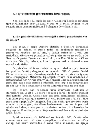 4. Houve tempo em que surgiu uma nova religião?
Não, até onde sou capaz de dizer. Os antropólogos especulam
que o xamanismo veio da Ásia, e que foi a forma dominante de
religião entre os ameríndios, até à chegada do cristianismo.
5. Sob quais circunstâncias o evangelho entrou pela primeira vez
na cidade?
Em 1852, o bispo Demers efetuou a primeira cerimônia
religiosa da cidade, e quase todos os habitantes fizeram-se
presentes. Naquele mesmo ano, o pastor Benjamim Close, um
metodista, efetuou os primeiros cultos protestantes na colônia de
Seattle. O pastor Demers estava indo para Fort Victória, e Close
vivia em Olímpia, pelo que foram apenas cultos efetuados em
ocasiões de visita.
O primeiro ministro residente, que trabalhou por tempo
integral em Seattle, chegou no outono de 1853. O pastor David
Blaine e sua esposa, Catarina, estabeleceram a primeira igreja,
uma congregação Metodista Episcopal. Foram bem acolhidos e
patrocinados por Arthur Denny, que proveu uma residência inicial
para eles. Ele e sua esposa perfizeram dois terços da congregação
inicial. Essa foi a única igreja na área, durante mais de dez anos.
Os Blaines não deixaram uma impressão profunda e
duradoura em Seattle. De acordo com os padrões da parte oriental
dos Estados Unidos, Seattle não era uma comunidade religiosa.
Um claro problema que envolvia o Rev. Blaine era a sua atitude
para com a população indígena. Em uma carta que escreveu para
sua terra de origem, ele disse basicamente que era impossível
ajudar os índios, e isso por causa destes pontos: (1) a barreira da
linguagem; (2) o comportamento pecaminoso deles; e (3) o contexto
social deles.
Desde o começo de 1856 até os fins de 1860, Seattle não
contou com um ministro evangélico residente. As reuniões
evangélicas eram efetuadas a cada duas semanas, na igreja
 