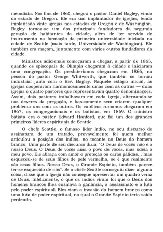 metodista. Nos fins de 1860, chegou o pastor Daniel Bagley, vindo
do estado de Oregon. Ele era um implantador de igrejas, tendo
implantado vinte igrejas nos estados de Oregon e de Washington.
Bagley tornou-se um dos principais fundadores da segunda
geração de habitantes da cidade, além de ter servido de
instrumento na formação da primeira universidade iniciada na
cidade de Seattle (mais tarde, Universidade de Washington). Ele
também era maçom, juntamente com vários outros fundadores da
cidade.
Ministros adicionais começaram a chegar, a partir de 1865,
quando os episcopais de Olímpia chegaram à cidade e iniciaram
uma congregação. Os presbiterianos chegaram em 1866, na
pessoa do pastor George Whitworth, que também se tornou
industrial junto com o Rev. Bagley. Naquele estágio inicial, as
igrejas cooperavam harmoniosamente umas com as outras — duas
igrejas e quatro pastores que representavam quatro denominações.
Assim, dois pastores trabalhavam em cada igreja, alternando-se
nos deveres da pregação, e basicamente sem criarem qualquer
problema uns com os outros. Os católicos romanos chegaram em
1867, os congregacionais e os batistas, em 1869. O ministro
batista era o pastor Edward Hanford, que foi um dos grandes
primeiros líderes espirituais de Seattle.
O chefe Seattle, o famoso líder índio, no seu discurso de
assinatura de um tratado, provavelmente foi quem melhor
articulou a posição dos índios, no tocante ao Deus do homem
branco. Uma parte de seu discurso dizia: "O Deus de vocês não é o
nosso Deus. O Deus de vocês ama o povo de vocês, mas odeia o
meu povo. Ele abraça com amor e proteção os caras pálidas... mas
esqueceu-se de seus filhos de pele vermelha, se é que realmente
são seus filhos. Nosso Deus, o Grande Espírito, também parece
ter-se esquecido de nós". Se o chefe Seattle conseguiu dizer alguma
coisa, disse que a Igreja não consegue apresentar um quadro veraz
de Deus. Infelizmente, o que os índios viram foi que o Deus dos
homens brancos lhes ensinava a ganância, o assassinato e a luta
pelo poder espiritual. Eles viam a invasão do homem branco como
uma luta de poder espiritual, na qual o Grande Espírito teria saído
perdendo.
 