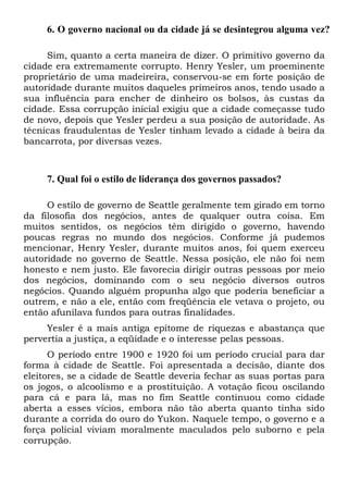 6. O governo nacional ou da cidade já se desintegrou alguma vez?
Sim, quanto a certa maneira de dizer. O primitivo governo da
cidade era extremamente corrupto. Henry Yesler, um proeminente
proprietário de uma madeireira, conservou-se em forte posição de
autoridade durante muitos daqueles primeiros anos, tendo usado a
sua influência para encher de dinheiro os bolsos, às custas da
cidade. Essa corrupção inicial exigiu que a cidade começasse tudo
de novo, depois que Yesler perdeu a sua posição de autoridade. As
técnicas fraudulentas de Yesler tinham levado a cidade à beira da
bancarrota, por diversas vezes.
7. Qual foi o estilo de liderança dos governos passados?
O estilo de governo de Seattle geralmente tem girado em torno
da filosofia dos negócios, antes de qualquer outra coisa. Em
muitos sentidos, os negócios têm dirigido o governo, havendo
poucas regras no mundo dos negócios. Conforme já pudemos
mencionar, Henry Yesler, durante muitos anos, foi quem exerceu
autoridade no governo de Seattle. Nessa posição, ele não foi nem
honesto e nem justo. Ele favorecia dirigir outras pessoas por meio
dos negócios, dominando com o seu negócio diversos outros
negócios. Quando alguém propunha algo que poderia beneficiar a
outrem, e não a ele, então com freqüência ele vetava o projeto, ou
então afunilava fundos para outras finalidades.
Yesler é a mais antiga epítome de riquezas e abastança que
pervertia a justiça, a eqüidade e o interesse pelas pessoas.
O período entre 1900 e 1920 foi um período crucial para dar
forma à cidade de Seattle. Foi apresentada a decisão, diante dos
eleitores, se a cidade de Seattle deveria fechar as suas portas para
os jogos, o alcoolismo e a prostituição. A votação ficou oscilando
para cá e para lá, mas no fim Seattle continuou como cidade
aberta a esses vícios, embora não tão aberta quanto tinha sido
durante a corrida do ouro do Yukon. Naquele tempo, o governo e a
força policial viviam moralmente maculados pelo suborno e pela
corrupção.
 