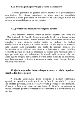 8. Já houve alguma guerra que afetasse essa cidade?
O efeito primário da guerra sobre Seattle foi a prosperidade
econômica. De várias maneiras, as duas guerras mundiais
ajudaram a fazer prosperar as indústrias de construção naval, de
aviões, de manufaturas e de navegação.
9. A própria cidade foi palco de alguma batalha?
Uma pequena batalha entre os índios ocorreu em torno de
1856. A cidade de Seattle ficou em estado de alerta, e houve então
um pequeno entrevero. Foram mortos dois residentes brancos da
cidade, e um número muito maior de índios. Os índios
desfecharam o ataque por causa de um tratado cujas promessas
não tinham sido cumpridas por parte do homem branco. Os
historiadores acreditam que Seattle sobreviveu a essa batalha
somente porque os índios atacaram a cidade mui tardiamente, o
que permitiu que os habitantes da cidade solicitassem reforços.
Essa ajuda chegou sob a forma de um barco armado da marinha,
que bombardeou os índios e causou a maior parte das perdas de
vida entre os índios.
10. Quais nomes têm sido usados para rotular a cidade e quais os
significados desses nomes?
A Cidade Esmeralda. Essa alcunha é melhor entendida
quando se examina o meio ambiente de Seattle. A cidade é cercada
de árvores perenes, além de estar cercada por lagos e montanhas.
O nome reflete esse aspecto luxuriante de Seattle; entretanto, o
título também poderia representar as riquezas e a abundância da
região.
 