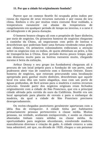 11. Por que a cidade foi originalmente fundada?
Parece que no começo Seattle foi ocupada pelos índios por
causa da riqueza de seus recursos naturais e por causa do seu
clima. Embora o céu por muitas vezes costume ficar nublado, a
temperatura raramente cai abaixo da temperatura de
congelamento em qualquer período de tempo no inverno, e a neve é
ali infreqüente e de pouca duração.
O homem branco chegou ali com o propósito de fazer dinheiro,
por meio de negócios. Os primeiros homens de negócios chegaram
a caminho da China, ali negociaram com peles de lontras e
descobriram que poderiam fazer uma fortuna vendendo estas peles
aos chineses. Os primeiros colonizadores enfocaram a atenção
sobre os negócios com os índios, de quem obtinham as peles, a fim
de transportá-las à China. Esse período durou pouco tempo, pois
não demorou muito para as lontras rarearem muito, chegando
mesmo à beira da extinção.
Arthur Denny e seu grupo (os fundadores) chegaram ali à
procura de um local próprio para a fundação de um porto, onde
pudessem abrir vias de comércio com o Extremo Oriente. Esses
homens de negócios, que estavam procurando uma localização
apropriada para ganhar muito dinheiro, descobriram que aquele
local era uma ilha um tanto alagadiça, mas com um porto de
águas profundas, de fácil acesso para a madeira e outros recursos
naturais. Grande parte dos negócios originais eram fechados
originalmente com a cidade de São Francisco, que era a principal
cidade afetada pela corrida do ouro da Califórnia. Seattle era um
local apropriado para plantio de cereais e para o embarque de
madeira, da qual a cidade de São Francisco precisava
desesperadamente.
Os recém-chegados posteriores geralmente aportavam com a
idéia fixa de enriquecer. A cidade tinha por habitantes
primariamente pessoas pertencentes à classe média. Muitas
pessoas, na verdade, acabaram enriquecendo, e assim as classes
abastadas tinham raízes sólidas na classe média. As
oportunidades para negócios abundavam, envolvendo madeira,
manufaturas diversas e criação de gado. A cidade cresceu a uma
taxa admirável, até que, na década de 1920, chegou a um patamar
 