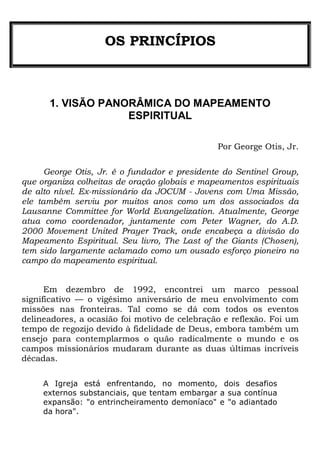 OS PRINCÍPIOS
1. VISÃO PANORÂMICA DO MAPEAMENTO
ESPIRITUAL
Por George Otis, Jr.
George Otis, Jr. é o fundador e presidente do Sentinel Group,
que organiza colheitas de oração globais e mapeamentos espirituais
de alto nível. Ex-missionário da JOCUM - Jovens com Uma Missão,
ele também serviu por muitos anos como um dos associados da
Lausanne Committee for World Evangelization. Atualmente, George
atua como coordenador, juntamente com Peter Wagner, do A.D.
2000 Movement United Prayer Track, onde encabeça a divisão do
Mapeamento Espiritual. Seu livro, The Last of the Giants (Chosen),
tem sido largamente aclamado como um ousado esforço pioneiro no
campo do mapeamento espiritual.
Em dezembro de 1992, encontrei um marco pessoal
significativo — o vigésimo aniversário de meu envolvimento com
missões nas fronteiras. Tal como se dá com todos os eventos
delineadores, a ocasião foi motivo de celebração e reflexão. Foi um
tempo de regozijo devido à fidelidade de Deus, embora também um
ensejo para contemplarmos o quão radicalmente o mundo e os
campos missionários mudaram durante as duas últimas incríveis
décadas.
A Igreja está enfrentando, no momento, dois desafios
externos substanciais, que tentam embargar a sua contínua
expansão: "o entrincheiramento demoníaco" e "o adiantado
da hora".
 