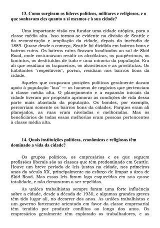 13. Como surgiram os líderes políticos, militares e religiosos, e o
que sonhavam eles quanto a si mesmos e à sua cidade?
Uma importante visão era fundar uma cidade utópica, para a
classe média alta. Isso tornou-se evidente na divisão de Seattle e
da reconstrução e ampliação da cidade, depois do incêndio de
1889. Quase desde o começo, Seattle foi dividida em bairros bons e
bairros ruins. Os bairros ruins ficavam localizados ao sul de Skid
Road, onde costumavam residir os alcoólatras, os paupérrimos, os
famintos, os destituídos de tudo e uma minoria da população. Era
ali que residiam os trapaceiros, os alcoviteiros e as prostitutas. Os
habitantes "respeitáveis", porém, residiam nos bairros bons da
cidade.
Aqueles que ocupavam posições políticas geralmente davam
apoio à população "boa" — os homens de negócios que pertenciam
à classe média alta. O planejamento e a expansão iniciais da
cidade tiveram por propósito aprimorar as condições de vida dessa
parte mais abastada da população. Os bondes, por exemplo,
percorriam somente os bairros bons da cidades. Parques eram ali
planejados, as ruas eram niveladas e melhoradas. Mas os
beneficiários de todas essas melhorias eram pessoas pertencentes
à classe média alta.
14. Quais instituições políticas, econômicas e religiosas têm
dominado a vida da cidade?
Os grupos políticos, os empresários e os que seguem
profissões liberais são as classes que têm predominado em Seattle.
Houve um breve período de leis justas na cidade, nos primeiros
anos do século XX, principalmente no esforço de limpar a área de
Skid Road. Mas essas leis foram logo esquecidas em sua quase
totalidade, e não demoraram a ser repelidas.
As uniões trabalhistas sempre foram uma forte influência
sobre a cidade, desde a década de 1930, e algumas grandes greves
têm tido lugar ali, no decorrer dos anos. As uniões trabalhistas e
um governo fortemente orientado em favor da classe empresarial
têm tendido por produzir conflitos ao longo dos anos. Os
empresários geralmente têm explorado os trabalhadores, e as
 