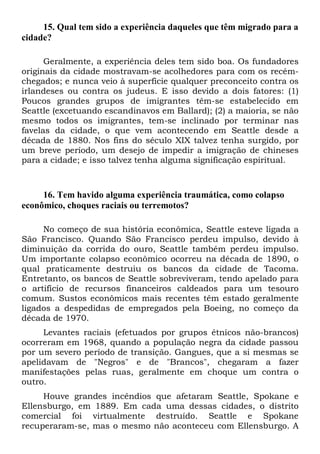 15. Qual tem sido a experiência daqueles que têm migrado para a
cidade?
Geralmente, a experiência deles tem sido boa. Os fundadores
originais da cidade mostravam-se acolhedores para com os recém-
chegados; e nunca veio à superfície qualquer preconceito contra os
irlandeses ou contra os judeus. E isso devido a dois fatores: (1)
Poucos grandes grupos de imigrantes têm-se estabelecido em
Seattle (excetuando escandinavos em Ballard); (2) a maioria, se não
mesmo todos os imigrantes, tem-se inclinado por terminar nas
favelas da cidade, o que vem acontecendo em Seattle desde a
década de 1880. Nos fins do século XIX talvez tenha surgido, por
um breve período, um desejo de impedir a imigração de chineses
para a cidade; e isso talvez tenha alguma significação espiritual.
16. Tem havido alguma experiência traumática, como colapso
econômico, choques raciais ou terremotos?
No começo de sua história econômica, Seattle esteve ligada a
São Francisco. Quando São Francisco perdeu impulso, devido à
diminuição da corrida do ouro, Seattle também perdeu impulso.
Um importante colapso econômico ocorreu na década de 1890, o
qual praticamente destruiu os bancos da cidade de Tacoma.
Entretanto, os bancos de Seattle sobreviveram, tendo apelado para
o artifício de recursos financeiros caldeados para um tesouro
comum. Sustos econômicos mais recentes têm estado geralmente
ligados a despedidas de empregados pela Boeing, no começo da
década de 1970.
Levantes raciais (efetuados por grupos étnicos não-brancos)
ocorreram em 1968, quando a população negra da cidade passou
por um severo período de transição. Gangues, que a si mesmas se
apelidavam de "Negros" e de "Brancos", chegaram a fazer
manifestações pelas ruas, geralmente em choque um contra o
outro.
Houve grandes incêndios que afetaram Seattle, Spokane e
Ellensburgo, em 1889. Em cada uma dessas cidades, o distrito
comercial foi virtualmente destruído. Seattle e Spokane
recuperaram-se, mas o mesmo não aconteceu com Ellensburgo. A
 