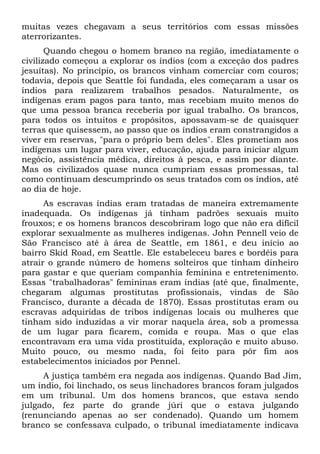 muitas vezes chegavam a seus territórios com essas missões
aterrorizantes.
Quando chegou o homem branco na região, imediatamente o
civilizado começou a explorar os índios (com a exceção dos padres
jesuítas). No princípio, os brancos vinham comerciar com couros;
todavia, depois que Seattle foi fundada, eles começaram a usar os
índios para realizarem trabalhos pesados. Naturalmente, os
indígenas eram pagos para tanto, mas recebiam muito menos do
que uma pessoa branca receberia por igual trabalho. Os brancos,
para todos os intuitos e propósitos, apossavam-se de quaisquer
terras que quisessem, ao passo que os índios eram constrangidos a
viver em reservas, "para o próprio bem deles". Eles prometiam aos
indígenas um lugar para viver, educação, ajuda para iniciar algum
negócio, assistência médica, direitos à pesca, e assim por diante.
Mas os civilizados quase nunca cumpriam essas promessas, tal
como continuam descumprindo os seus tratados com os índios, até
ao dia de hoje.
As escravas índias eram tratadas de maneira extremamente
inadequada. Os indígenas já tinham padrões sexuais muito
frouxos; e os homens brancos descobriram logo que não era difícil
explorar sexualmente as mulheres indígenas. John Pennell veio de
São Francisco até à área de Seattle, em 1861, e deu início ao
bairro Skid Road, em Seattle. Ele estabeleceu bares e bordéis para
atrair o grande número de homens solteiros que tinham dinheiro
para gastar e que queriam companhia feminina e entretenimento.
Essas "trabalhadoras" femininas eram índias (até que, finalmente,
chegaram algumas prostitutas profissionais, vindas de São
Francisco, durante a década de 1870). Essas prostitutas eram ou
escravas adquiridas de tribos indígenas locais ou mulheres que
tinham sido induzidas a vir morar naquela área, sob a promessa
de um lugar para ficarem, comida e roupa. Mas o que elas
encontravam era uma vida prostituída, exploração e muito abuso.
Muito pouco, ou mesmo nada, foi feito para pôr fim aos
estabelecimentos iniciados por Pennel.
A justiça também era negada aos indígenas. Quando Bad Jim,
um índio, foi linchado, os seus linchadores brancos foram julgados
em um tribunal. Um dos homens brancos, que estava sendo
julgado, fez parte do grande júri que o estava julgando
(renunciando apenas ao ser condenado). Quando um homem
branco se confessava culpado, o tribunal imediatamente indicava
 