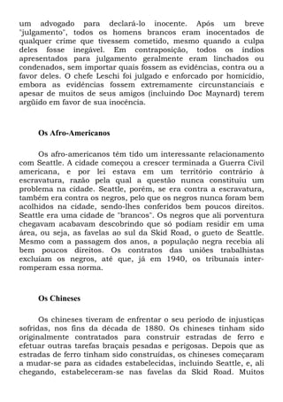 um advogado para declará-lo inocente. Após um breve
"julgamento", todos os homens brancos eram inocentados de
qualquer crime que tivessem cometido, mesmo quando a culpa
deles fosse inegável. Em contraposição, todos os índios
apresentados para julgamento geralmente eram linchados ou
condenados, sem importar quais fossem as evidências, contra ou a
favor deles. O chefe Leschi foi julgado e enforcado por homicídio,
embora as evidências fossem extremamente circunstanciais e
apesar de muitos de seus amigos (incluindo Doc Maynard) terem
argüido em favor de sua inocência.
Os Afro-Americanos
Os afro-americanos têm tido um interessante relacionamento
com Seattle. A cidade começou a crescer terminada a Guerra Civil
americana, e por lei estava em um território contrário à
escravatura, razão pela qual a questão nunca constituiu um
problema na cidade. Seattle, porém, se era contra a escravatura,
também era contra os negros, pelo que os negros nunca foram bem
acolhidos na cidade, sendo-lhes conferidos bem poucos direitos.
Seattle era uma cidade de "brancos". Os negros que ali porventura
chegavam acabavam descobrindo que só podiam residir em uma
área, ou seja, as favelas ao sul da Skid Road, o gueto de Seattle.
Mesmo com a passagem dos anos, a população negra recebia ali
bem poucos direitos. Os contratos das uniões trabalhistas
excluíam os negros, até que, já em 1940, os tribunais inter-
romperam essa norma.
Os Chineses
Os chineses tiveram de enfrentar o seu período de injustiças
sofridas, nos fins da década de 1880. Os chineses tinham sido
originalmente contratados para construir estradas de ferro e
efetuar outras tarefas braçais pesadas e perigosas. Depois que as
estradas de ferro tinham sido construídas, os chineses começaram
a mudar-se para as cidades estabelecidas, incluindo Seattle, e, ali
chegando, estabeleceram-se nas favelas da Skid Road. Muitos
 