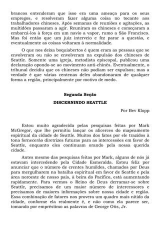 brancos entenderam que isso era uma ameaça para os seus
empregos, e resolveram fazer alguma coisa no tocante aos
trabalhadores chineses. Após semanas de reuniões e agitações, as
multidões passaram a agir. Reuniram os chineses e começaram a
embarcá-los à força em um navio a vapor, rumo a São Francisco.
Mas foi então que um juiz interveio e fez parar a questão, e
eventualmente as coisas voltaram à normalidade.
O que nos deixa boquiabertos é quem eram as pessoas que se
envolveram ou não se envolveram na expulsão dos chineses de
Seattle. Somente uma igreja, metodista episcopal, publicou uma
declaração opondo-se ao movimento anti-chinês. Eventualmente, o
tribunal decidiu que os chineses não podiam ser expulsos; mas a
verdade é que várias centenas deles abandonaram de qualquer
forma a região, principalmente por motivo de medo.
Segunda Seção
DISCERNINDO SEATTLE
Por Bev Klopp
Estou muito agradecida pelas pesquisas feitas por Mark
McGregor, que lhe permitiu lançar os alicerces do mapeamento
espiritual da cidade de Seattle. Muitos dos fatos por ele trazidos à
tona fornecerão diretrizes futuras para as intercessões em favor de
Seattle, enquanto eles continuam orando pela nossa querida
cidade.
Antes mesmo das pesquisas feitas por Mark, alguns de nós já
estavam intercedendo pela Cidade Esmeralda. Estou feliz por
anunciar que o número de crentes humildes, chamados por Deus
para mergulharem na batalha espiritual em favor de Seattle e pela
área noroeste de nosso país, à beira do Pacífico, está aumentando
rapidamente. Para vermos o Reino de Deus derramar-se sobre
Seattle, precisamos de um maior número de intercessores e
precisamos de maiores informações sobre nossa cidade e região.
Essa combinação de fatores nos provera um quadro mais nítido da
cidade, conforme ela realmente é, e não como ela parece ser,
tomando por empréstimo as palavras de George Otis, Jr.
 