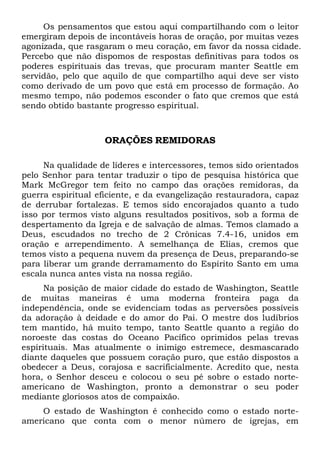 Os pensamentos que estou aqui compartilhando com o leitor
emergiram depois de incontáveis horas de oração, por muitas vezes
agonizada, que rasgaram o meu coração, em favor da nossa cidade.
Percebo que não dispomos de respostas definitivas para todos os
poderes espirituais das trevas, que procuram manter Seattle em
servidão, pelo que aquilo de que compartilho aqui deve ser visto
como derivado de um povo que está em processo de formação. Ao
mesmo tempo, não podemos esconder o fato que cremos que está
sendo obtido bastante progresso espiritual.
ORAÇÕES REMIDORAS
Na qualidade de líderes e intercessores, temos sido orientados
pelo Senhor para tentar traduzir o tipo de pesquisa histórica que
Mark McGregor tem feito no campo das orações remidoras, da
guerra espiritual eficiente, e da evangelização restauradora, capaz
de derrubar fortalezas. E temos sido encorajados quanto a tudo
isso por termos visto alguns resultados positivos, sob a forma de
despertamento da Igreja e de salvação de almas. Temos clamado a
Deus, escudados no trecho de 2 Crônicas 7.4-16, unidos em
oração e arrependimento. A semelhança de Elias, cremos que
temos visto a pequena nuvem da presença de Deus, preparando-se
para liberar um grande derramamento do Espírito Santo em uma
escala nunca antes vista na nossa região.
Na posição de maior cidade do estado de Washington, Seattle
de muitas maneiras é uma moderna fronteira paga da
independência, onde se evidenciam todas as perversões possíveis
da adoração à deidade e do amor do Pai. O mestre dos ludíbrios
tem mantido, há muito tempo, tanto Seattle quanto a região do
noroeste das costas do Oceano Pacífico oprimidos pelas trevas
espirituais. Mas atualmente o inimigo estremece, desmascarado
diante daqueles que possuem coração puro, que estão dispostos a
obedecer a Deus, corajosa e sacrificialmente. Acredito que, nesta
hora, o Senhor desceu e colocou o seu pé sobre o estado norte-
americano de Washington, pronto a demonstrar o seu poder
mediante gloriosos atos de compaixão.
O estado de Washington é conhecido como o estado norte-
americano que conta com o menor número de igrejas, em
 