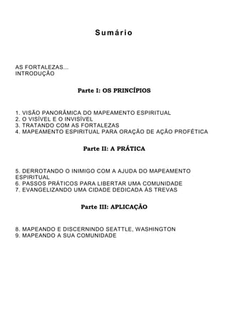 Sumário
AS FORTALEZAS...
INTRODUÇÃO
Parte I: OS PRINCÍPIOS
1. VISÃO PANORÂMICA DO MAPEAMENTO ESPIRITUAL
2. O VISÍVEL E O INVISÍVEL
3. TRATANDO COM AS FORTALEZAS
4. MAPEAMENTO ESPIRITUAL PARA ORAÇÃO DE AÇÃO PROFÉTICA
Parte II: A PRÁTICA
5. DERROTANDO O INIMIGO COM A AJUDA DO MAPEAMENTO
ESPIRITUAL
6. PASSOS PRÁTICOS PARA LIBERTAR UMA COMUNIDADE
7. EVANGELIZANDO UMA CIDADE DEDICADA ÀS TREVAS
Parte III: APLICAÇÃO
8. MAPEANDO E DISCERNINDO SEATTLE, WASHINGTON
9. MAPEANDO A SUA COMUNIDADE
 