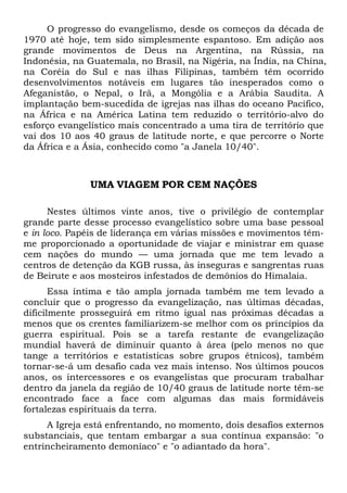 O progresso do evangelismo, desde os começos da década de
1970 até hoje, tem sido simplesmente espantoso. Em adição aos
grande movimentos de Deus na Argentina, na Rússia, na
Indonésia, na Guatemala, no Brasil, na Nigéria, na Índia, na China,
na Coréia do Sul e nas ilhas Filipinas, também têm ocorrido
desenvolvimentos notáveis em lugares tão inesperados como o
Afeganistão, o Nepal, o Irã, a Mongólia e a Arábia Saudita. A
implantação bem-sucedida de igrejas nas ilhas do oceano Pacífico,
na África e na América Latina tem reduzido o território-alvo do
esforço evangelístico mais concentrado a uma tira de território que
vai dos 10 aos 40 graus de latitude norte, e que percorre o Norte
da África e a Ásia, conhecido como "a Janela 10/40".
UMA VIAGEM POR CEM NAÇÕES
Nestes últimos vinte anos, tive o privilégio de contemplar
grande parte desse processo evangelístico sobre uma base pessoal
e in loco. Papéis de liderança em várias missões e movimentos têm-
me proporcionado a oportunidade de viajar e ministrar em quase
cem nações do mundo — uma jornada que me tem levado a
centros de detenção da KGB russa, às inseguras e sangrentas ruas
de Beirute e aos mosteiros infestados de demônios do Himalaia.
Essa íntima e tão ampla jornada também me tem levado a
concluir que o progresso da evangelização, nas últimas décadas,
dificilmente prosseguirá em ritmo igual nas próximas décadas a
menos que os crentes familiarizem-se melhor com os princípios da
guerra espiritual. Pois se a tarefa restante de evangelização
mundial haverá de diminuir quanto à área (pelo menos no que
tange a territórios e estatísticas sobre grupos étnicos), também
tornar-se-á um desafio cada vez mais intenso. Nos últimos poucos
anos, os intercessores e os evangelistas que procuram trabalhar
dentro da janela da região de 10/40 graus de latitude norte têm-se
encontrado face a face com algumas das mais formidáveis
fortalezas espirituais da terra.
A Igreja está enfrentando, no momento, dois desafios externos
substanciais, que tentam embargar a sua contínua expansão: "o
entrincheiramento demoníaco" e "o adiantado da hora".
 