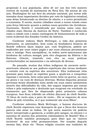 proporção à sua população, além de ser um dos três maiores
centros do mundo do movimento da Nova Era. Há menos de um
ano, Washington foi um foco da atenção nacional, por terem sido
tomadas duas importantes decisões por voto do legislativo estadual,
uma delas fortalecendo os direitos de aborto, e a outra permitindo
a eutanásia. E assim, muitos cidadãos viram o nosso estado como
uma força liderante quanto a ambas essas questões tão duvidosas.
Outrossim, Seattle é considerada por muitos como uma das
cidades mais liberais da América do Norte. Também é conhecida
como a cidade com o maior contingente de homossexuais de toda a
costa ocidental dos Estados Unidos da América.
Conforme indicou Mark McGregor, a vida dos primeiros
habitantes, os ameríndios, bem como os fundadores brancos de
Seattle refletem laços ímpios que, com freqüência, podem ser
explicados por suas raízes pagãs e por suas alianças pecaminosas
com o inimigo. Para exemplificar, os índios norte-americanos são
herdeiros da cultura mongol, pois eles chegaram da Sibéria e do
Extremo Oriente, trazendo com eles as suas práticas
entrincheiradas no xamanismo e na adoração de deusas.
No passado, muitas das tribos indígenas do noroeste norte-
americano aliaram-se aos poderes espirituais das trevas mediante
o contato com os espíritos dos ancestrais. Eles realizavam ritos
pessoais para induzir os espíritos guias a ajudá-los a conquistar
riquezas e escravos, bem como para terem êxito na guerra, na caça,
na pesca e na cura de doenças diversas. Muitas daquelas pessoas
preciosas foram afundadas mais ainda em suas raízes xamanistas
através das dificuldades da vida, dos saques impostos por outras
tribos e pela exploração e desilusão que surgiram em resultado do
tratamento que lhes foi dispensado pelos primeiros colonos
europeus. Isso ficou refletido no célebre discurso do chefe Seattle:
"O Deus de vocês ama o povo de vocês... Ele se esqueceu de seus
filhos de pele vermelha, se é que realmente são seus filhos".
Conforme salientou Mark McGregor, o famoso discurso do
chefe Seattle expressou esse desespero de que o Deus dos brancos
parecia não amar os índios. De que outra maneira ele poderia
haver interpretado a ganância, a avidez pelo sangue, os abusos e a
injustiça de muitos dos primeiros colonizadores de Seattle? Mas o
chefe Seattle também prosseguiu para dizer que os "mortos
invisíveis" de sua tribo permaneceriam. Por ocasião daquela
mesma fala, disse ele: "Nossa religião consiste nas tradições de
 