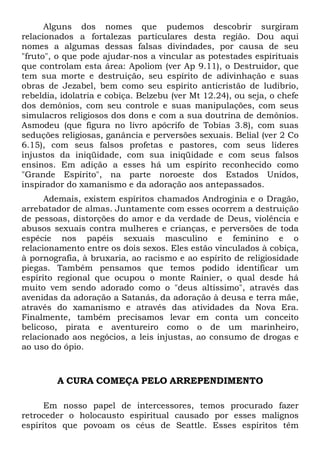 Alguns dos nomes que pudemos descobrir surgiram
relacionados a fortalezas particulares desta região. Dou aqui
nomes a algumas dessas falsas divindades, por causa de seu
"fruto", o que pode ajudar-nos a vincular as potestades espirituais
que controlam esta área: Apoliom (ver Ap 9.11), o Destruidor, que
tem sua morte e destruição, seu espírito de adivinhação e suas
obras de Jezabel, bem como seu espírito anticristão de ludibrio,
rebeldia, idolatria e cobiça. Belzebu (ver Mt 12.24), ou seja, o chefe
dos demônios, com seu controle e suas manipulações, com seus
simulacros religiosos dos dons e com a sua doutrina de demônios.
Asmodeu (que figura no livro apócrifo de Tobias 3.8), com suas
seduções religiosas, ganância e perversões sexuais. Belial (ver 2 Co
6.15), com seus falsos profetas e pastores, com seus líderes
injustos da iniqüidade, com sua iniqüidade e com seus falsos
ensinos. Em adição a esses há um espírito reconhecido como
"Grande Espírito", na parte noroeste dos Estados Unidos,
inspirador do xamanismo e da adoração aos antepassados.
Ademais, existem espíritos chamados Androginia e o Dragão,
arrebatador de almas. Juntamente com esses ocorrem a destruição
de pessoas, distorções do amor e da verdade de Deus, violência e
abusos sexuais contra mulheres e crianças, e perversões de toda
espécie nos papéis sexuais masculino e feminino e o
relacionamento entre os dois sexos. Eles estão vinculados à cobiça,
à pornografia, à bruxaria, ao racismo e ao espírito de religiosidade
piegas. Também pensamos que temos podido identificar um
espírito regional que ocupou o monte Rainier, o qual desde há
muito vem sendo adorado como o "deus altíssimo", através das
avenidas da adoração a Satanás, da adoração à deusa e terra mãe,
através do xamanismo e através das atividades da Nova Era.
Finalmente, também precisamos levar em conta um conceito
belicoso, pirata e aventureiro como o de um marinheiro,
relacionado aos negócios, a leis injustas, ao consumo de drogas e
ao uso do ópio.
A CURA COMEÇA PELO ARREPENDIMENTO
Em nosso papel de intercessores, temos procurado fazer
retroceder o holocausto espiritual causado por esses malignos
espíritos que povoam os céus de Seattle. Esses espíritos têm
 
