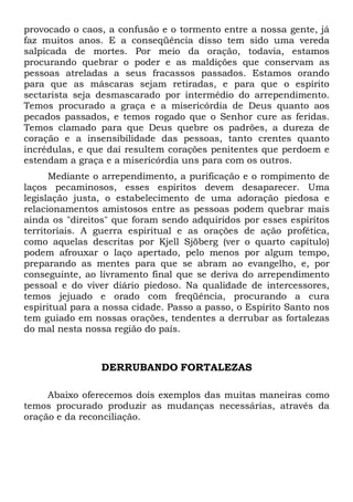 provocado o caos, a confusão e o tormento entre a nossa gente, já
faz muitos anos. E a conseqüência disso tem sido uma vereda
salpicada de mortes. Por meio da oração, todavia, estamos
procurando quebrar o poder e as maldições que conservam as
pessoas atreladas a seus fracassos passados. Estamos orando
para que as máscaras sejam retiradas, e para que o espírito
sectarista seja desmascarado por intermédio do arrependimento.
Temos procurado a graça e a misericórdia de Deus quanto aos
pecados passados, e temos rogado que o Senhor cure as feridas.
Temos clamado para que Deus quebre os padrões, a dureza de
coração e a insensibilidade das pessoas, tanto crentes quanto
incrédulas, e que daí resultem corações penitentes que perdoem e
estendam a graça e a misericórdia uns para com os outros.
Mediante o arrependimento, a purificação e o rompimento de
laços pecaminosos, esses espíritos devem desaparecer. Uma
legislação justa, o estabelecimento de uma adoração piedosa e
relacionamentos amistosos entre as pessoas podem quebrar mais
ainda os "direitos" que foram sendo adquiridos por esses espíritos
territoriais. A guerra espiritual e as orações de ação profética,
como aquelas descritas por Kjell Sjöberg (ver o quarto capítulo)
podem afrouxar o laço apertado, pelo menos por algum tempo,
preparando as mentes para que se abram ao evangelho, e, por
conseguinte, ao livramento final que se deriva do arrependimento
pessoal e do viver diário piedoso. Na qualidade de intercessores,
temos jejuado e orado com freqüência, procurando a cura
espiritual para a nossa cidade. Passo a passo, o Espírito Santo nos
tem guiado em nossas orações, tendentes a derrubar as fortalezas
do mal nesta nossa região do país.
DERRUBANDO FORTALEZAS
Abaixo oferecemos dois exemplos das muitas maneiras como
temos procurado produzir as mudanças necessárias, através da
oração e da reconciliação.
 