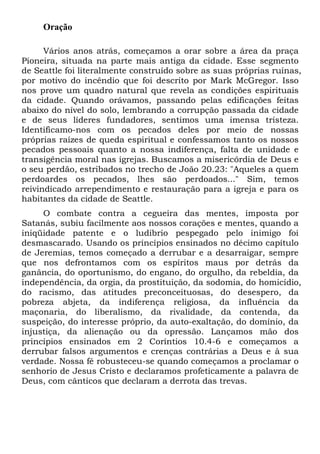 Oração
Vários anos atrás, começamos a orar sobre a área da praça
Pioneira, situada na parte mais antiga da cidade. Esse segmento
de Seattle foi literalmente construído sobre as suas próprias ruínas,
por motivo do incêndio que foi descrito por Mark McGregor. Isso
nos prove um quadro natural que revela as condições espirituais
da cidade. Quando orávamos, passando pelas edificações feitas
abaixo do nível do solo, lembrando a corrupção passada da cidade
e de seus líderes fundadores, sentimos uma imensa tristeza.
Identificamo-nos com os pecados deles por meio de nossas
próprias raízes de queda espiritual e confessamos tanto os nossos
pecados pessoais quanto a nossa indiferença, falta de unidade e
transigência moral nas igrejas. Buscamos a misericórdia de Deus e
o seu perdão, estribados no trecho de João 20.23: "Aqueles a quem
perdoardes os pecados, lhes são perdoados..." Sim, temos
reivindicado arrependimento e restauração para a igreja e para os
habitantes da cidade de Seattle.
O combate contra a cegueira das mentes, imposta por
Satanás, subiu facilmente aos nossos corações e mentes, quando a
iniqüidade patente e o ludibrio pespegado pelo inimigo foi
desmascarado. Usando os princípios ensinados no décimo capítulo
de Jeremias, temos começado a derrubar e a desarraigar, sempre
que nos defrontamos com os espíritos maus por detrás da
ganância, do oportunismo, do engano, do orgulho, da rebeldia, da
independência, da orgia, da prostituição, da sodomia, do homicídio,
do racismo, das atitudes preconceituosas, do desespero, da
pobreza abjeta, da indiferença religiosa, da influência da
maçonaria, do liberalismo, da rivalidade, da contenda, da
suspeição, do interesse próprio, da auto-exaltação, do domínio, da
injustiça, da alienação ou da opressão. Lançamos mão dos
princípios ensinados em 2 Coríntios 10.4-6 e começamos a
derrubar falsos argumentos e crenças contrárias a Deus e à sua
verdade. Nossa fé robusteceu-se quando começamos a proclamar o
senhorio de Jesus Cristo e declaramos profeticamente a palavra de
Deus, com cânticos que declaram a derrota das trevas.
 