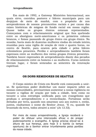 Arrependimento
Em maio de 1992, a Gateway Ministries Internacional, aos
quais sirvo, convidou pastores e líderes municipais para um
desjejum de meio de manhã, com o propósito de nos
arrependermos de nossos preconceitos raciais e por causa das
raízes históricas de mágoas de fundo racial em nossa região.
Quase todos os grupos étnicos estavam representados.
Começamos com o relacionamento original que fora quebrado
entre os aborígines norte-americanos e os primeiros colonos
brancos, e fomos passando de grupo étnico em grupo étnico. Na
ocasião, havia mais de duzentas mulheres vindas do estado inteiro,
reunidas para uma vigília de oração de vinte e quatro horas, no
centro de Seattle, para orarem pela cidade e pelos líderes
eclesiásticos presentes. Perdão e arrependimento também foram
expressos entre as mulheres dos vários grupos étnicos presentes.
Também houve expressões de arrependimento diante dos pecados
de relacionamento entre os homens e as mulheres. Curas notáveis
tiveram lugar, e foram semeadas as sementes da renovação
espiritual.
OS DONS REMIDORES DE SEATTLE
O Corpo místico de Cristo em Seattle está começando a unir-
se. Se quisermos poder desfechar um maior impacto sobre as
nossas comunidades, precisaremos aumentar a nossa vigilância no
tocante a vigílias de oração por toda a cidade, bem como no
tocante a uma estratégia unificada para um evangelismo que
produza o arrependimento e a reconciliação. Fortalezas serão
deitadas por terra, quando nos amarmos uns aos outros e, então,
juntos, exaltarmos o nome do Senhor Jesus. "E eu, quando for
levantado da terra, todos atrairei a mim" (Jo 12.32).
Por meio de nosso arrependimento, a Igreja receberá o
poder de efetuar uma intercessão eficaz e de pregar
poderosamente o evangelho. A Igreja precisa elevar-se à
altura de sua herança, pois hoje é o kairós (o tempo
oportuno) de o Senhor entrar triunfalmente pelos portões
da nossa cidade.
 