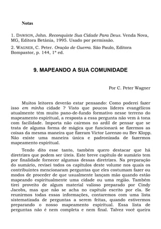 Notas
1. DAWSON, John. Reconquiste Sua Cidade Para Deus. Venda Nova,
MG, Editora Betânia, 1995. Usado por permissão.
2. WAGNER, C. Peter. Oração de Guerra. São Paulo, Editora
Bompastor, p. 144, 1ª ed.
9. MAPEANDO A SUA COMUNIDADE
Por C. Peter Wagner
Muitos leitores deverão estar pensando: Como poderei fazer
isso em minha cidade ? Visto que poucos líderes evangélicos
atualmente têm muito pano-de-fundo formativo nesse terreno do
mapeamento espiritual, a resposta a essa pergunta não vem à tona
com facilidade. Importa não cairmos no ardil de pensar que se
trata de alguma forma de mágica que funcionará se fizermos as
coisas da mesma maneira que fizeram Victor Lorenzo ou Bev Klopp.
Não existe uma maneira única e padronizada de fazermos
mapeamento espiritual.
Tendo dito esse tanto, também quero destacar que há
diretrizes que podem ser úteis. Este breve capítulo de sumário tem
por finalidade fornecer algumas dessas diretrizes. Na preparação
do sumário, revisei todos os capítulos deste volume nos quais os
contribuintes mencionaram perguntas que eles costumam fazer ou
modos de proceder de que usualmente lançam mão quando estão
mapeando espiritualmente uma cidade ou uma região. Também
tirei proveito de algum material valioso preparado por Cindy
Jacobs, mas que não se acha no capítulo escrito por ela. Se
reunirmos todas essas informações, contaremos com uma lista
sistematizada de perguntas a serem feitas, quando estivermos
preparando o nosso mapeamento espiritual. Essa lista de
perguntas não é nem completa e nem final. Talvez você queira
 