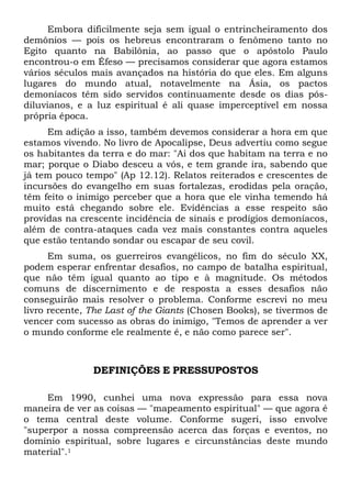 Embora dificilmente seja sem igual o entrincheiramento dos
demônios — pois os hebreus encontraram o fenômeno tanto no
Egito quanto na Babilônia, ao passo que o apóstolo Paulo
encontrou-o em Éfeso — precisamos considerar que agora estamos
vários séculos mais avançados na história do que eles. Em alguns
lugares do mundo atual, notavelmente na Ásia, os pactos
demoníacos têm sido servidos continuamente desde os dias pós-
diluvianos, e a luz espiritual é ali quase imperceptível em nossa
própria época.
Em adição a isso, também devemos considerar a hora em que
estamos vivendo. No livro de Apocalipse, Deus advertiu como segue
os habitantes da terra e do mar: "Ai dos que habitam na terra e no
mar; porque o Diabo desceu a vós, e tem grande ira, sabendo que
já tem pouco tempo" (Ap 12.12). Relatos reiterados e crescentes de
incursões do evangelho em suas fortalezas, erodidas pela oração,
têm feito o inimigo perceber que a hora que ele vinha temendo há
muito está chegando sobre ele. Evidências a esse respeito são
providas na crescente incidência de sinais e prodígios demoníacos,
além de contra-ataques cada vez mais constantes contra aqueles
que estão tentando sondar ou escapar de seu covil.
Em suma, os guerreiros evangélicos, no fim do século XX,
podem esperar enfrentar desafios, no campo de batalha espiritual,
que não têm igual quanto ao tipo e à magnitude. Os métodos
comuns de discernimento e de resposta a esses desafios não
conseguirão mais resolver o problema. Conforme escrevi no meu
livro recente, The Last of the Giants (Chosen Books), se tivermos de
vencer com sucesso as obras do inimigo, "Temos de aprender a ver
o mundo conforme ele realmente é, e não como parece ser".
DEFINIÇÕES E PRESSUPOSTOS
Em 1990, cunhei uma nova expressão para essa nova
maneira de ver as coisas — "mapeamento espiritual" — que agora é
o tema central deste volume. Conforme sugeri, isso envolve
"superpor a nossa compreensão acerca das forças e eventos, no
domínio espiritual, sobre lugares e circunstâncias deste mundo
material".1
 