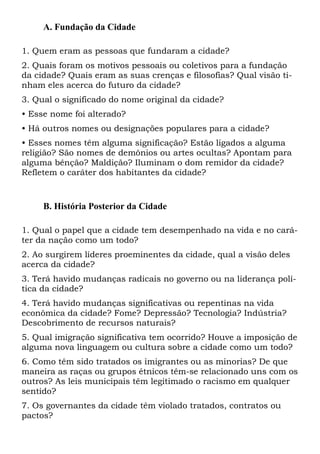 A. Fundação da Cidade
1. Quem eram as pessoas que fundaram a cidade?
2. Quais foram os motivos pessoais ou coletivos para a fundação
da cidade? Quais eram as suas crenças e filosofias? Qual visão ti-
nham eles acerca do futuro da cidade?
3. Qual o significado do nome original da cidade?
• Esse nome foi alterado?
• Há outros nomes ou designações populares para a cidade?
• Esses nomes têm alguma significação? Estão ligados a alguma
religião? São nomes de demônios ou artes ocultas? Apontam para
alguma bênção? Maldição? Iluminam o dom remidor da cidade?
Refletem o caráter dos habitantes da cidade?
B. História Posterior da Cidade
1. Qual o papel que a cidade tem desempenhado na vida e no cará-
ter da nação como um todo?
2. Ao surgirem líderes proeminentes da cidade, qual a visão deles
acerca da cidade?
3. Terá havido mudanças radicais no governo ou na liderança polí-
tica da cidade?
4. Terá havido mudanças significativas ou repentinas na vida
econômica da cidade? Fome? Depressão? Tecnologia? Indústria?
Descobrimento de recursos naturais?
5. Qual imigração significativa tem ocorrido? Houve a imposição de
alguma nova linguagem ou cultura sobre a cidade como um todo?
6. Como têm sido tratados os imigrantes ou as minorias? De que
maneira as raças ou grupos étnicos têm-se relacionado uns com os
outros? As leis municipais têm legitimado o racismo em qualquer
sentido?
7. Os governantes da cidade têm violado tratados, contratos ou
pactos?
 