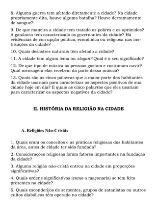 8. Alguma guerra tem afetado diretamente a cidade? Na cidade
propriamente dita, houve alguma batalha? Houve derramamento
de sangue?
9. De que maneira a cidade tem tratado os pobres e os oprimidos?
A ganância tem caracterizado os governantes da cidade? Há
evidências de corrupção política, econômica ou religiosa nas ins-
tituições da cidade?
10. Quais desastres naturais têm afetado a cidade?
11. A cidade tem algum lema ou slogan? Qual é o seu significado?
12. De que tipo de música as pessoas gostam e costumam ouvir?
Qual mensagem elas recebem da parte dessa música?
13. Quais são as cinco palavras que a maior parte dos habitantes
da cidade usariam para caracterizar os aspectos positivos de sua
cidade hoje em dia? E quais as cinco palavras que eles usariam
para caracterizar os aspectos negativos da cidade?
II. HISTÓRIA DA RELIGIÃO NA CIDADE
A. Religiões Não-Cristãs
1. Quais eram os conceitos e as práticas religiosas dos habitantes
da área, antes de cidade ter sido fundada?
2. Considerações religiosas foram fatores importantes na fundação
da cidade?
3. Alguma religião não-cristã entrou na cidade em proporções
significativas?
4. Quais ordens significativas (como a maçonaria) se têm feito
presentes na cidade?
5. Quais esconderijos de serpentes, grupos de satanistas ou outros
cultos diabólicos têm operado na cidade?
 
