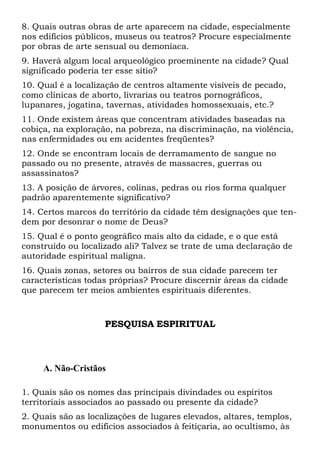 8. Quais outras obras de arte aparecem na cidade, especialmente
nos edifícios públicos, museus ou teatros? Procure especialmente
por obras de arte sensual ou demoníaca.
9. Haverá algum local arqueológico proeminente na cidade? Qual
significado poderia ter esse sítio?
10. Qual é a localização de centros altamente visíveis de pecado,
como clínicas de aborto, livrarias ou teatros pornográficos,
lupanares, jogatina, tavernas, atividades homossexuais, etc.?
11. Onde existem áreas que concentram atividades baseadas na
cobiça, na exploração, na pobreza, na discriminação, na violência,
nas enfermidades ou em acidentes freqüentes?
12. Onde se encontram locais de derramamento de sangue no
passado ou no presente, através de massacres, guerras ou
assassinatos?
13. A posição de árvores, colinas, pedras ou rios forma qualquer
padrão aparentemente significativo?
14. Certos marcos do território da cidade têm designações que ten-
dem por desonrar o nome de Deus?
15. Qual é o ponto geográfico mais alto da cidade, e o que está
construído ou localizado ali? Talvez se trate de uma declaração de
autoridade espiritual maligna.
16. Quais zonas, setores ou bairros de sua cidade parecem ter
características todas próprias? Procure discernir áreas da cidade
que parecem ter meios ambientes espirituais diferentes.
PESQUISA ESPIRITUAL
A. Não-Cristãos
1. Quais são os nomes das principais divindades ou espíritos
territoriais associados ao passado ou presente da cidade?
2. Quais são as localizações de lugares elevados, altares, templos,
monumentos ou edifícios associados à feitiçaria, ao ocultismo, às
 