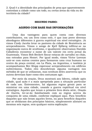 2. Qual é a identidade dos principados de proa que aparentemente
controlam a cidade como um todo, ou certas áreas da vida ou do
território da cidade?
SEGUNDO PASSO:
AGINDO COM BASE NAS INFORMAÇÕES
Uma das vantagens para quem conta com diversos
contribuintes, em um livro como este, é que isso prove diversas
abordagens diferentes à guerra espiritual em nível estratégico. Já
vimos Cindy Jacobs levar os pastores da cidade de Resistência ao
arrependimento. Vimos o amigo de Kjell Sjöberg infiltrar-se na
organização sueca de ocultismo, e igualmente observamos Haroldo
Caballeros encontrar o nome de um valente em certo jornal da
Guatemala. Vimos Bob Beckett fincar estacas de carvalho no chão,
nas estradas para Hemet. Por igual modo, vimos Víctor Lorenzo
unir-se com outros crentes para formarem uma cruz humana no
centro da praça central, em La Plata, na Argentina, e também já
acompanhamos Bev Klopp expressar arrependimento em edifícios
subterrâneos. Todos eles descobriram alguma vantagem nos
métodos de que se utilizaram, mas nenhum deles asseverou que os
outros deveriam fazer como eles costumam agir.
Por meio da oração, Deus mostrará aos líderes, cidade após
cidade, qual ação é a mais apropriada para a situação particular
de cada um. Entrementes, há algumas regras gerais para se
ministrar em uma cidade, usando a guerra espiritual em nível
estratégico. Aqueles que leram o primeiro livro desta série, Oração
de Guerra, ter-se-ão familiarizado com as regras acerca da
conquista de uma cidade, conforme expliquei aqui. Para benefício
daqueles que não leram aqueles livros, ou para benefício daqueles
que se olvidaram dos princípios básicos, simplesmente alistarei as
mesmas seis regras, sem qualquer outra explicação:
 