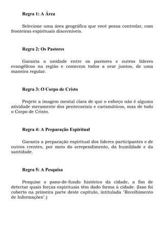 Regra 1: A Área
Selecione uma área geográfica que você possa controlar, com
fronteiras espirituais discerníveis.
Regra 2: Os Pastores
Garanta a unidade entre os pastores e outros líderes
evangélicos na região e comecem todos a orar juntos, de uma
maneira regular.
Regra 3: O Corpo de Cristo
Projete a imagem mental clara de que o esforço não é alguma
atividade meramente dos pentecostais e carismáticos, mas de todo
o Corpo de Cristo.
Regra 4: A Preparação Espiritual
Garanta a preparação espiritual dos líderes participantes e de
outros crentes, por meio do arrependimento, da humildade e da
santidade.
Regra 5: A Pesquisa
Pesquise o pano-de-fundo histórico da cidade, a fim de
detectar quais forças espirituais têm dado forma à cidade. (Isso foi
coberto na primeira parte deste capítulo, intitulada "Recolhimento
de Informações".)
 
