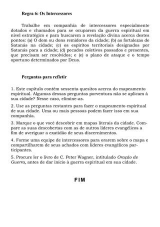 Regra 6: Os Intercessores
Trabalhe em companhia de intercessores especialmente
dotados e chamados para se ocuparem da guerra espiritual em
nível estratégico e para buscarem a revelação divina acerca destes
pontos: (a) O dom ou dons remidores da cidade; (b) as fortalezas de
Satanás na cidade; (c) os espíritos territoriais designados por
Satanás para a cidade; (d) pecados coletivos passados e presentes,
que precisam ser resolvidos; e (e) o plano de ataque e o tempo
oportuno determinados por Deus.
Perguntas para refletir
1. Este capítulo contém sessenta quesitos acerca do mapeamento
espiritual. Algumas dessas perguntas porventura não se aplicam à
sua cidade? Nesse caso, elimine-as.
2. Use as perguntas restantes para fazer o mapeamento espiritual
de sua cidade. Uma ou mais pessoas podem fazer isso em sua
companhia.
3. Marque o que você descobrir em mapas literais da cidade. Com-
pare as suas descobertas com as de outros líderes evangélicos a
fim de averiguar a exatidão de seus discernimentos.
4. Forme uma equipe de intercessores para orarem sobre o mapa e
compartilharem de seus achados com líderes evangélicos par-
ticipantes.
5. Procure ler o livro de C. Peter Wagner, intitulado Oração de
Guerra, antes de dar início à guerra espiritual em sua cidade.
FIM
 