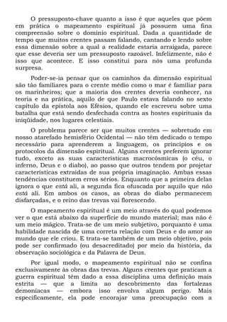 O pressuposto-chave quanto a isso é que aqueles que põem
em prática o mapeamento espiritual já possuem uma fina
compreensão sobre o domínio espiritual. Dada a quantidade de
tempo que muitos crentes passam falando, cantando e lendo sobre
essa dimensão sobre a qual a realidade estaria arraigada, parece
que esse deveria ser um pressuposto razoável. Infelizmente, não é
isso que acontece. E isso constitui para nós uma profunda
surpresa.
Poder-se-ia pensar que os caminhos da dimensão espiritual
são tão familiares para o crente médio como o mar é familiar para
os marinheiros; que a maioria dos crentes deveria conhecer, na
teoria e na prática, aquilo de que Paulo estava falando no sexto
capítulo da epístola aos Efésios, quando ele escreveu sobre uma
batalha que está sendo desfechada contra as hostes espirituais da
iniqüidade, nos lugares celestiais.
O problema parece ser que muitos crentes — sobretudo em
nosso atarefado hemisfério Ocidental — não têm dedicado o tempo
necessário para aprenderem a linguagem, os princípios e os
protocolos da dimensão espiritual. Alguns crentes preferem ignorar
tudo, exceto as suas características macrocósmicas (o céu, o
inferno, Deus e o diabo), ao passo que outros tendem por projetar
características extraídas de sua própria imaginação. Ambas essas
tendências constituem erros sérios. Enquanto que a primeira delas
ignora o que está ali, a segunda fica ofuscada por aquilo que não
está ali. Em ambos os casos, as obras do diabo permanecem
disfarçadas, e o reino das trevas vai florescendo.
O mapeamento espiritual é um meio através do qual podemos
ver o que está abaixo da superfície do mundo material; mas não é
um meio mágico. Trata-se de um meio subjetivo, porquanto é uma
habilidade nascida de uma correta relação com Deus e do amor ao
mundo que ele criou. E trata-se também de um meio objetivo, pois
pode ser confirmado (ou desacreditado) por meio da história, da
observação sociológica e da Palavra de Deus.
Por igual modo, o mapeamento espiritual não se confina
exclusivamente às obras das trevas. Alguns crentes que praticam a
guerra espiritual têm dado a essa disciplina uma definição mais
estrita — que a limita ao descobrimento das fortalezas
demoníacas — embora isso envolva algum perigo. Mais
especificamente, ela pode encorajar uma preocupação com a
 