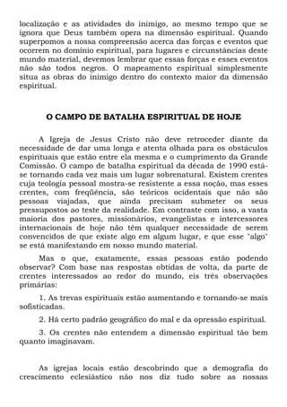 localização e as atividades do inimigo, ao mesmo tempo que se
ignora que Deus também opera na dimensão espiritual. Quando
superpomos a nossa compreensão acerca das forças e eventos que
ocorrem no domínio espiritual, para lugares e circunstâncias deste
mundo material, devemos lembrar que essas forças e esses eventos
não são todos negros. O mapeamento espiritual simplesmente
situa as obras do inimigo dentro do contexto maior da dimensão
espiritual.
O CAMPO DE BATALHA ESPIRITUAL DE HOJE
A Igreja de Jesus Cristo não deve retroceder diante da
necessidade de dar uma longa e atenta olhada para os obstáculos
espirituais que estão entre ela mesma e o cumprimento da Grande
Comissão. O campo de batalha espiritual da década de 1990 está-
se tornando cada vez mais um lugar sobrenatural. Existem crentes
cuja teologia pessoal mostra-se resistente a essa noção, mas esses
crentes, com freqüência, são teóricos ocidentais que não são
pessoas viajadas, que ainda precisam submeter os seus
pressupostos ao teste da realidade. Em contraste com isso, a vasta
maioria dos pastores, missionários, evangelistas e intercessores
internacionais de hoje não têm qualquer necessidade de serem
convencidos de que existe algo em algum lugar, e que esse "algo"
se está manifestando em nosso mundo material.
Mas o que, exatamente, essas pessoas estão podendo
observar? Com base nas respostas obtidas de volta, da parte de
crentes interessados ao redor do mundo, eis três observações
primárias:
1. As trevas espirituais estão aumentando e tornando-se mais
sofisticadas.
2. Há certo padrão geográfico do mal e da opressão espiritual.
3. Os crentes não entendem a dimensão espiritual tão bem
quanto imaginavam.
As igrejas locais estão descobrindo que a demografia do
crescimento eclesiástico não nos diz tudo sobre as nossas
 