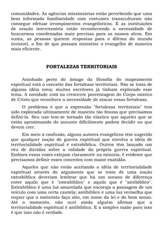 comunidades. As agências missionárias estão percebendo que uma
bem informada familiaridade com costumes transculturais não
consegue efetuar irrompimentos evangelísticos. E as instituições
de oração intercessória estão reconhecendo a necessidade de
buscarmos coordenadas mais precisas para os nossos alvos. Em
suma, as pessoas querem respostas para o dilema do mundo
invisível, a fim de que possam ministrar o evangelho de maneira
mais eficiente.
FORTALEZAS TERRITORIAIS
Aninhado perto do âmago da filosofia do mapeamento
espiritual está o conceito das fortalezas territoriais. Não se trata de
alguma idéia nova; muitos escritores já tinham explorado esse
tema. A novidade está na crescente porcentagem do Corpo místico
de Cristo que reconhece a necessidade de atacar essas fortalezas.
O problema é que a expressão "fortalezas territoriais" tem
sido explorada ultimamente de maneira tão frouxa que precisamos
defini-la. Seu uso tem-se tornado tão elástico que aqueles que se
estão aproximando do assunto dificilmente podem decidir no que
devem crer.
Em meio à confusão, alguns autores evangélicos têm sugerido
que qualquer noção de guerra espiritual que envolva a idéia de
territorialidade espiritual é extrabíblica. Outros têm lançado um
véu de dúvidas sobre a validade da própria guerra espiritual.
Embora essas vozes estejam claramente na minoria, é evidente que
precisamos definir esses conceitos com maior exatidão.
Aqueles que não estão aceitando a idéia de territorialidade
espiritual através do argumento que se trata de uma noção
extrabíblica deveriam lembrar que há um oceano de diferença
entre aquilo que é "extrabíblico" e aquilo que é "antibíblico".
Extrabíblico é uma luz amarelada que encoraja a passagem de um
veículo com uma certa cautela; antibíblico é uma luz vermelha que
requer que o motorista faça alto, em nome da lei e do bom senso.
Até o momento, não ouvi ainda alguém afirmar que a
territorialidade espiritual é antibíblica. E a simples razão para isso
é que isso não é verdade.
 