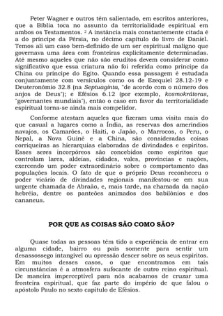Peter Wagner e outros têm salientado, em escritos anteriores,
que a Bíblia toca no assunto da territorialidade espiritual em
ambos os Testamentos. 2 A instância mais constantemente citada é
a do príncipe da Pérsia, no décimo capítulo do livro de Daniel.
Temos ali um caso bem-definido de um ser espiritual maligno que
governava uma área com fronteiras explicitamente determinadas.
Até mesmo aqueles que não são eruditos devem considerar como
significativo que essa criatura não foi referida como príncipe da
China ou príncipe do Egito. Quando essa passagem é estudada
conjuntamente com versículos como os de Ezequiel 28.12-19 e
Deuteronômio 32.8 (na Septuaginta, "de acordo com o número dos
anjos de Deus"); e Efésios 6.12 (por exemplo, kosmokrátoras,
"governantes mundiais"), então o caso em favor da territorialidade
espiritual torna-se ainda mais compelidor.
Conforme atestam aqueles que fizeram uma visita mais do
que casual a lugares como a Índia, as reservas dos ameríndios
navajos, os Camarões, o Haiti, o Japão, o Marrocos, o Peru, o
Nepal, a Nova Guiné e a China, são consideradas coisas
corriqueiras as hierarquias elaboradas de divindades e espíritos.
Esses seres incorpóreos são concebidos como espíritos que
controlam lares, aldeias, cidades, vales, províncias e nações,
exercendo um poder extraordinário sobre o comportamento das
populações locais. O fato de que o próprio Deus reconheceu o
poder vicário de divindades regionais manifestou-se em sua
urgente chamada de Abraão, e, mais tarde, na chamada da nação
hebréia, dentre os panteões animados dos babilônios e dos
cananeus.
POR QUE AS COISAS SÃO COMO SÃO?
Quase todas as pessoas têm tido a experiência de entrar em
alguma cidade, bairro ou país somente para sentir um
desassossego intangível ou opressão descer sobre os seus espíritos.
Em muitos desses casos, o que encontramos em tais
circunstâncias é a atmosfera sufocante de outro reino espiritual.
De maneira imperceptível para nós acabamos de cruzar uma
fronteira espiritual, que faz parte do império de que falou o
apóstolo Paulo no sexto capítulo de Efésios.
 