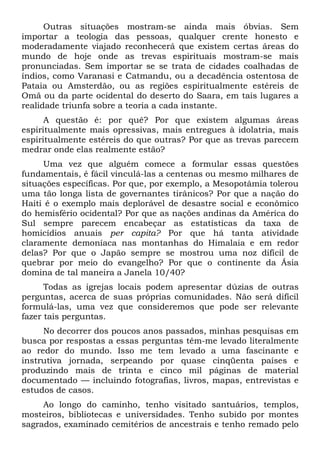 Outras situações mostram-se ainda mais óbvias. Sem
importar a teologia das pessoas, qualquer crente honesto e
moderadamente viajado reconhecerá que existem certas áreas do
mundo de hoje onde as trevas espirituais mostram-se mais
pronunciadas. Sem importar se se trata de cidades coalhadas de
índios, como Varanasi e Catmandu, ou a decadência ostentosa de
Pataia ou Amsterdão, ou as regiões espiritualmente estéreis de
Omã ou da parte ocidental do deserto do Saara, em tais lugares a
realidade triunfa sobre a teoria a cada instante.
A questão é: por quê? Por que existem algumas áreas
espiritualmente mais opressivas, mais entregues à idolatria, mais
espiritualmente estéreis do que outras? Por que as trevas parecem
medrar onde elas realmente estão?
Uma vez que alguém comece a formular essas questões
fundamentais, é fácil vinculá-las a centenas ou mesmo milhares de
situações específicas. Por que, por exemplo, a Mesopotâmia tolerou
uma tão longa lista de governantes tirânicos? Por que a nação do
Haiti é o exemplo mais deplorável de desastre social e econômico
do hemisfério ocidental? Por que as nações andinas da América do
Sul sempre parecem encabeçar as estatísticas da taxa de
homicídios anuais per capita? Por que há tanta atividade
claramente demoníaca nas montanhas do Himalaia e em redor
delas? Por que o Japão sempre se mostrou uma noz difícil de
quebrar por meio do evangelho? Por que o continente da Ásia
domina de tal maneira a Janela 10/40?
Todas as igrejas locais podem apresentar dúzias de outras
perguntas, acerca de suas próprias comunidades. Não será difícil
formulá-las, uma vez que consideremos que pode ser relevante
fazer tais perguntas.
No decorrer dos poucos anos passados, minhas pesquisas em
busca por respostas a essas perguntas têm-me levado literalmente
ao redor do mundo. Isso me tem levado a uma fascinante e
instrutiva jornada, serpeando por quase cinqüenta países e
produzindo mais de trinta e cinco mil páginas de material
documentado — incluindo fotografias, livros, mapas, entrevistas e
estudos de casos.
Ao longo do caminho, tenho visitado santuários, templos,
mosteiros, bibliotecas e universidades. Tenho subido por montes
sagrados, examinado cemitérios de ancestrais e tenho remado pelo
 
