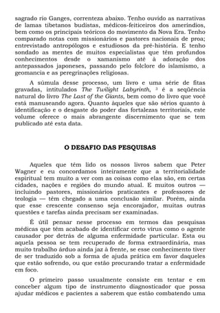 sagrado rio Ganges, correnteza abaixo. Tenho ouvido as narrativas
de lamas tibetanos budistas, médicos-feiticeiros dos ameríndios,
bem como os principais teóricos do movimento da Nova Era. Tenho
comparado notas com missionários e pastores nacionais de proa;
entrevistado antropólogos e estudiosos da pré-história. E tenho
sondado as mentes de muitos especialistas que têm profundos
conhecimentos desde o xamanismo até à adoração dos
antepassados japoneses, passando pelo folclore do islamismo, a
geomancia e as peregrinações religiosas.
A súmula desse processo, um livro e uma série de fitas
gravadas, intitulados The Twilight Labyrinth, 3 é a seqüência
natural do livro The Last of the Giants, bem como do livro que você
está manuseando agora. Quanto àqueles que são sérios quanto à
identificação e o desgaste do poder das fortalezas territoriais, este
volume oferece o mais abrangente discernimento que se tem
publicado até esta data.
O DESAFIO DAS PESQUISAS
Aqueles que têm lido os nossos livros sabem que Peter
Wagner e eu concordamos inteiramente que a territorialidade
espiritual tem muito a ver com as coisas como elas são, em certas
cidades, nações e regiões do mundo atual. E muitos outros —
incluindo pastores, missionários praticantes e professores de
teologia — têm chegado a uma conclusão similar. Porém, ainda
que esse crescente consenso seja encorajador, muitas outras
questões e tarefas ainda precisam ser examinadas.
É útil pensar nesse processo em termos das pesquisas
médicas que têm acabado de identificar certo vírus como o agente
causador por detrás de alguma enfermidade particular. Esta ou
aquela pessoa se tem recuperado de forma extraordinária, mas
muito trabalho árduo ainda jaz à frente, se esse conhecimento tiver
de ser traduzido sob a forma de ajuda prática em favor daqueles
que estão sofrendo, ou que estão procurando tratar a enfermidade
em foco.
O primeiro passo usualmente consiste em tentar e em
conceber algum tipo de instrumento diagnosticador que possa
ajudar médicos e pacientes a saberem que estão combatendo uma
 