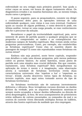 enfermidade no seu estágio mais primário possível. Isso ajuda a
evitar caças ao acaso, em busca de algum tratamento eficaz. Os
diagnósticos errados e as mazelas fantasmas são, ao mesmo tempo,
muito caros e perigosos.
O passo seguinte, para os pesquisadores, consiste em dirigir
o conhecimento deles para as operações internas de uma
enfermidade qualquer, com vistas à sua cura eventual. Conhecer
quais as causas de algum problema, e como detectá-lo pode, em
última análise, tornar-se uma carga pesada, se esse conhecimento
não for o precursor da solução.
Reconhecer o papel da territorialidade espiritual, pois, serve
somente de ponto de partida quanto a qualquer pesquisa que se
proponha a compreender as razões e as conseqüências dos
modernos campos de batalha espirituais. Mas restam ainda certas
perguntas perscrutadoras. Como, por exemplo, são estabelecidas
as fortalezas espirituais? Como elas se mantêm diante da
passagem do tempo? E como são reproduzidas essas fortalezas em
outras áreas?
Embora não seja possível, neste breve capítulo, responder
com detalhes a cada uma dessas perguntas, pelo menos podemos
cobrir os pontos básicos. Ao assim fazermos, nosso ponto de
partida será uma simples mas crucial definição. Em que consiste,
exatamente, uma fortaleza espiritual? Sem mergulharmos na
aplicação do termo à mente e à imaginação, uma observação
atenta à variedade de fortalezas territoriais revela duas
características universais: elas "repelem a luz" e "exportam as
trevas". (Cindy Jacobs descreveu vários tipos de fortaleza, no
terceiro capítulo, mas aqui estou tratando acerca do tipo de
fortalezas territoriais.)
As fortalezas territoriais são de natureza inerentemente
defensiva e ofensiva. Seus terraplenos escusos desviam os dardos
divinos da verdade, pois os arqueiros demoníacos mostram-se
sempre muito ocupados a lançar dardos inflamados na direção de
alvos desprotegidos, lá fora. Se seus acampamentos de prisioneiros
retêm milhares de cativos encantados, os comandos do mal e os
centros de controle vivem liberando múltiplas formas de ludibrio,
através das hostes espirituais da maldade que eles empregam.
 