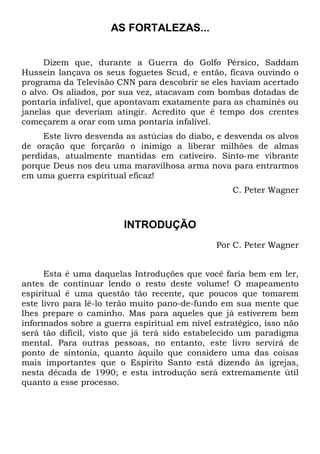 AS FORTALEZAS...
Dizem que, durante a Guerra do Golfo Pérsico, Saddam
Hussein lançava os seus foguetes Scud, e então, ficava ouvindo o
programa da Televisão CNN para descobrir se eles haviam acertado
o alvo. Os aliados, por sua vez, atacavam com bombas dotadas de
pontaria infalível, que apontavam exatamente para as chaminés ou
janelas que deveriam atingir. Acredito que é tempo dos crentes
começarem a orar com uma pontaria infalível.
Este livro desvenda as astúcias do diabo, e desvenda os alvos
de oração que forçarão o inimigo a liberar milhões de almas
perdidas, atualmente mantidas em cativeiro. Sinto-me vibrante
porque Deus nos deu uma maravilhosa arma nova para entrarmos
em uma guerra espiritual eficaz!
C. Peter Wagner
INTRODUÇÃO
Por C. Peter Wagner
Esta é uma daquelas Introduções que você faria bem em ler,
antes de continuar lendo o resto deste volume! O mapeamento
espiritual é uma questão tão recente, que poucos que tomarem
este livro para lê-lo terão muito pano-de-fundo em sua mente que
lhes prepare o caminho. Mas para aqueles que já estiverem bem
informados sobre a guerra espiritual em nível estratégico, isso não
será tão difícil, visto que já terá sido estabelecido um paradigma
mental. Para outras pessoas, no entanto, este livro servirá de
ponto de sintonia, quanto àquilo que considero uma das coisas
mais importantes que o Espírito Santo está dizendo às igrejas,
nesta década de 1990; e esta introdução será extremamente útil
quanto a esse processo.
 