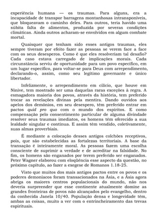 experiência humana — os traumas. Para alguns, era a
incapacidade de transpor barragens montanhosas intransponíveis,
que bloqueavam o caminho deles. Para outros, teria havido uma
súbita falta de alimentos, produzida por severas condições
climáticas. Ainda outros acharam-se envolvidos em algum combate
mortal.
Quaisquer que tenham sido esses antigos traumas, eles
sempre tiveram por efeito fazer as pessoas se verem face a face
com os seus desesperos. Como é que eles resolveriam tal desafio?
Cada caso estava carregado de implicações morais. Cada
circunstância serviu de oportunidade para um povo específico, em
um lugar específico, para voltar-se para Deus com arrependimento,
declarando-o, assim, como seu legítimo governante e único
libertador.
Infelizmente, o arrependimento em cilício, que houve em
Nínive, tem mostrado ser uma daquelas raras exceções à regra. A
esmagadora maioria dos povos, através da história, tem preferido
trocar as revelações divinas pela mentira. Dando ouvidos aos
apelos dos demônios, em seu desespero, têm preferido entrar em
pactos quid pro quo com o mundo dos espíritos. E como
compensação pelo consentimento particular de alguma divindade
resolver seus traumas imediatos, os homens têm oferecido a sua
lealdade singular e contínua. E assim têm vendido, coletivamente,
suas almas proverbiais.
É mediante a colocação desses antigos colchões receptivos,
pois, que são estabelecidas as fortalezas territoriais. A base da
transação é inteiramente moral. As pessoas fazem uma escolha
consciente de suprimir a verdade e de acreditar na falsidade. No
fim, os homens são enganados por terem preferido ser enganados.
Peter Wagner elaborou com eloqüência esse aspecto da questão, no
próximo capítulo, ao fazer a exegese de Romanos 1.18-25.
Visto que muitos dos mais antigos pactos entre os povos e os
poderes demoníacos foram transacionados na Ásia, e a Ásia agora
abriga os maiores centros populacionais do mundo, não nos
deveria surpreender que esse continente atualmente domine as
grandes fronteiras de povos não alcançados pelo evangelho, dentro
da conhecida Janela 10/40. População densa e longevidade têm,
ambas as coisas, muito a ver com o entrincheiramento das trevas
espirituais.
 