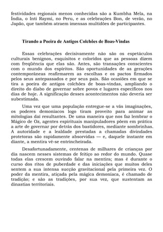 festividades regionais menos conhecidas são a Kumbha Mela, na
Índia, o Inti Raymi, no Peru, e as celebrações Bon, de verão, no
Japão, que também atraem imensas multidões de participantes.
Tirando a Poeira de Antigos Colchões de Boas-Vindas
Essas celebrações decisivamente não são os espetáculos
culturais benignos, esquisitos e coloridos que as pessoas dizem
com freqüência que elas são. Antes, são transações conscientes
com o mundo dos espíritos. São oportunidades de as gerações
contemporâneas reafirmarem as escolhas e os pactos firmados
pelos seus antepassados e por seus pais. São ocasiões em que se
tira a poeira de antigos colchões de boas-vindas, ampliando o
direito do diabo de governar sobre povos e lugares específicos nos
dias de hoje. A significação desses acontecimentos não deveria ser
subestimada.
Uma vez que uma população entregue-se a vãs imaginações,
os poderes demoníacos logo tiram proveito para animar as
mitologias daí resultantes. De uma maneira que nos faz lembrar o
Mágico de Oz, agentes espirituais manipuladores põem em prática
a arte de governar por detrás dos bastidores, mediante sombrinhas.
A autoridade e a lealdade prestadas a chamadas divindades
protetoras são rapidamente absorvidas — e, daquele instante em
diante, a mentira vê-se entrincheirada.
Desafortunadamente, centenas de milhares de crianças por
dia nascem nesses sistemas de feitiço ao redor do mundo. Quase
todas elas crescem ouvindo falar na mentira; mas é durante o
curso dos ritos de puberdade e das iniciações que muitos deles
sentem a sua intensa sucção gravitacional pela primeira vez. O
poder da mentira, atiçada pela mágica demoníaca, é chamado de
tradição; e são as tradições, por sua vez, que sustentam as
dinastias territoriais.
 