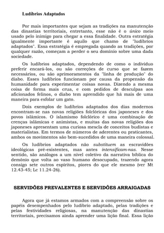 Ludíbrios Adaptados
Por mais importantes que sejam as tradições na manutenção
das dinastias territoriais, entretanto, esse não é o único meio
usado pelo inimigo para chegar a essa finalidade. Outra estratégia
igualmente importante é aquilo que chamo de "ludíbrios
adaptados". Essa estratégia é empregada quando as tradições, por
qualquer razão, começam a perder o seu domínio sobre uma dada
sociedade.
Os ludíbrios adaptados, dependendo de como o indivíduo
preferir encará-los, ou são correções de curso que se fazem
necessários, ou são aprimoramentos da "linha de produção" do
diabo. Esses ludíbrios funcionam por causa da propensão da
humanidade para experimentar coisas novas. Dizendo a mesma
coisa de forma mais crua, e com pedidos de desculpas aos
aficionados felinos, o diabo tem aprendido que há mais de uma
maneira para esfolar um gato.
Dois exemplos de ludíbrios adaptados dos dias modernos
encontram-se nas novas religiões folclóricas dos japoneses e dos
povos islâmicos. O islamismo folclórico é uma combinação de
crenças islâmicas e animistas, e muitas das novas religiões dos
japoneses apresentam uma curiosa mescla de conceitos budistas e
materialistas. Em termos de números de aderentes ou praticantes,
ambos os movimentos são bem-sucedidos de uma maneira colossal.
Os ludíbrios adaptados não substituem as escravidões
ideológicas pré-existentes, mas antes intensificam-nas. Nesse
sentido, são análogos a um nível coletivo da narrativa bíblica do
demônio que volta ao vaso humano desocupado, trazendo agora
consigo sete outros espíritos, piores do que ele mesmo (ver Mt
12.43-45; Lc 11.24-26).
SERVIDÕES PREVALENTES E SERVIDÕES ARRAIGADAS
Agora que já estamos armados com a compreensão sobre os
papéis desempenhados pelo ludibrio adaptado, pelas tradições e
pelas festividades religiosas, na manutenção das dinastias
territoriais, precisamos ainda aprender uma lição final. Essa lição
 