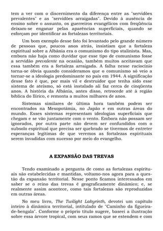 tem a ver com o discernimento da diferença entre as "servidões
prevalentes" e as "servidões arraigadas". Devido à ausência de
ensino sobre o assunto, os guerreiros evangélicos com freqüência
deixam-se enganar pelas aparências superficiais, quando se
esforçam por identificar as fortalezas territoriais.
Um bom exemplo desse fato foi levantado pelo grande número
de pessoas que, poucos anos atrás, insistiam que a fortaleza
espiritual sobre a Albânia era o comunismo do tipo stalinista. Mas,
embora não haja como duvidar que esse tipo de comunismo fosse
a servidão prevalente na ocasião, também muitos aceitavam que
essa também era a fortaleza arraigada. A falha nesse raciocínio
torna-se óbvia quando consideramos que o comunismo só veio a
tornar-se a ideologia predominante no país em 1944. A significação
desse fato é que, por mais vil e destruidor que tenha sido esse
sistema de ateísmo, só está instalado ali faz cerca de cinqüenta
anos. A história da Albânia, antes disso, retrocede até à região
bíblica do Ilírico, e remonta a muitos milhares de anos.
Sistemas similares de última hora também podem ser
encontrados na Mesopotâmia, no Japão e em outras áreas do
mundo. Esses sistemas representam ideologias superficiais que
chegam e se vão juntamente com o vento. Embora não possam ser
ignorados, por outra parte não devem ser confundidos com o
subsolo espiritual que precisa ser quebrado se tivermos de entreter
esperanças legítimas de que veremos as fortalezas espirituais
serem invadidas com sucesso por meio do evangelho.
A EXPANSÃO DAS TREVAS
Tendo examinado a pergunta de como as fortalezas espiritu-
ais são estabelecidas e mantidas, voltamo-nos agora para a ques-
tão da expansão territorial. Nesse ponto ficamos interessados em
saber se o reino das trevas é geograficamente dinâmico; e, se
realmente assim acontece, como tais fortalezas são reproduzidas
em outras áreas.
No meu livro, The Twilight Labyrinth, devotei um capítulo
inteiro à dinâmica territorial, intitulado de "Caminho da figueira-
de-bengala". Conforme o próprio título sugere, baseei a ilustração
sobre essa árvore tropical, com seus ramos que se estendem e com
 