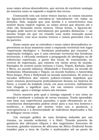suas raízes aéreas descendentes, que servem de excelente analogia
da maneira como se expande o império das trevas.
Começando com um único tronco maciço, os ramos sinuosos
da figueira-de-bengala estendem-se lateralmente em todas as
direções. Dali, naquilo que sem dúvida é a característica mas
notável dessa espécie vegetal, as raízes aéreas que descem até o
chão vão formando novos troncos. Dessa forma, a figueira-de-
bengala pode mover-se lateralmente por grandes distâncias — ao
mesmo tempo em que vai criando uma moita trançada quase
impenetrável, com seus muitos troncos e ramos parecidos com a
da parreira.
Esses ramos que se estendem e essas raízes descendentes re-
presentam as duas maneiras como a expansão territorial tem lugar:
"exportação ideológica" e "fortalezas produzidas por traumas". A
exportação teológica, que é uma extensão territorial das fortalezas
territoriais, é efetuada mediante a propaganda de ideologias ou de
influências espirituais, a partir dos locais de transmissão, ou
centros de exportação, que existem em várias áreas do mundo.
Exemplos de centros assim incluem o Cairo, Trípoli, Karbala, Qom
e Meca, no mundo islâmico; Allahabade e Varanasi, no mundo do
hinduísmo; Dharamsala e Tóquio, no mundo budista; e Amsterdão,
Nova Iorque, Paris e Hollywood no mundo materialista. Se antes os
escudos defletores dos valores judaico-cristãos impediam que
esses venenos penetrassem profundamente demais na América do
Norte, a erosão da lealdade cristã, em anos recentes, infelizmente
tem chegado a significar que, em um número crescente de
instâncias, agora o inimigo somos nós mesmos.
Outra maneira pela qual o inimigo expande o seu reino no
mundo é mediante a indução de novos traumas. Tendo aprendido,
com base nas experiências passadas, o quão eficazmente as cir-
cunstâncias desesperadas podem atrair para a sua teia homens e
mulheres, o inimigo por muitas vezes usa a ganância, a
concupiscência e a desonestidade de indivíduos depravados a fim
de deflagrar novas crises.
Um exemplo gráfico de uma fortaleza induzida por um
trauma, no mundo ocidental, é o Haiti. Tirando proveito da
ganância dos africanos efiques e dos negociantes franceses de
escravos, grandes números de africanos da África Ocidental foram
trazidos para a área do Caribe e maltratados até ao ponto do
 
