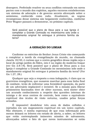 desespero. Preferindo resolver os seus conflitos entrando em novos
pactos com o mundo dos espíritos, aqueles escravos estabeleceram
um sistema de adoração e de governo secreto alicerçado sobre o
animismo, conhecido como vodu. Atualmente, as negras
recompensas desse sistema são largamente conhecidas, conforme
Peter Wagner passará a demonstrar, no próximo capítulo.
Será possível que o plano de Deus para a sua Igreja é
completar a Grande Comissão no mesmíssimo solo onde o
mandamento original foi entregue à primeira família da
terra?
A GERAÇÃO DO LIMIAR
Conforme os exércitos do Senhor Jesus Cristo vão começando
a completar a tarefa da evangelização do mundo, na chamada
Janela 10/40, é curioso que o centro geográfico dessa região seja o
local do antigo jardim do Éden, isto é na região do moderno Iraque
(ver Gn 2.8-14). Será possível que o plano de Deus para a sua
Igreja é completar a Grande Comissão no mesmíssimo solo onde o
mandamento original foi entregue à primeira família da terra? (Ver
Gn 1.27, 28.)
Qualquer que seja a resposta a essa indagação, é claro que os
guerreiros evangélicos, que ousarem marchar para essa linha final
de combate, terão de enfrentar uma formidável oposição, da parte
de um adversário implacável e invisível. Se a missão para liberar
prisioneiros fascinados tiver de obter sucesso, será mister obter
um acurado conhecimento a respeito das questões internas do
inimigo e de seus centros de controle, bem como o equivalente
espiritual dos óculos de visão noturna, usados pelas forças
armadas.
É impossível desdobrar três anos de dados colhidos e
injetados em um mapeamento espiritual em um único capítulo.
Não obstante, é minha esperança de que essa informação pelo
menos deixará os leitores em estado de alerta, a saber, os leitores
que estão contemplando iminentes missões de salvamento,
alicerçados sobre o fato de que novos instrumentos se estão
 