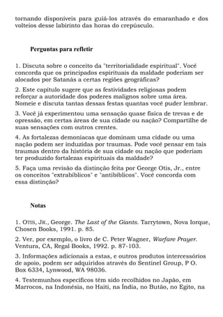 tornando disponíveis para guiá-los através do emaranhado e dos
volteios desse labirinto das horas do crepúsculo.
Perguntas para refletir
1. Discuta sobre o conceito da "territorialidade espiritual". Você
concorda que os principados espirituais da maldade poderiam ser
alocados por Satanás a certas regiões geográficas?
2. Este capítulo sugere que as festividades religiosas podem
reforçar a autoridade dos poderes malignos sobre uma área.
Nomeie e discuta tantas dessas festas quantas você puder lembrar.
3. Você já experimentou uma sensação quase física de trevas e de
opressão, em certas áreas de sua cidade ou nação? Compartilhe de
suas sensações com outros crentes.
4. As fortalezas demoníacas que dominam uma cidade ou uma
nação podem ser induzidas por traumas. Pode você pensar em tais
traumas dentro da história de sua cidade ou nação que poderiam
ter produzido fortalezas espirituais da maldade?
5. Faça uma revisão da distinção feita por George Otis, Jr., entre
os conceitos "extrabíblicos" e "antibíblicos". Você concorda com
essa distinção?
Notas
1. OTIS, JR., George. The Last of the Giants. Tarrytown, Nova Iorque,
Chosen Books, 1991. p. 85.
2. Ver, por exemplo, o livro de C. Peter Wagner, Warfare Prayer.
Ventura, CA, Regal Books, 1992. p. 87-103.
3. Informações adicionais a estas, e outros produtos intercessórios
de apoio, podem ser adquiridos através do Sentinel Group, P O.
Box 6334, Lynwood, WA 98036.
4. Testemunhos específicos têm sido recolhidos no Japão, em
Marrocos, na Indonésia, no Haiti, na Índia, no Butão, no Egito, na
 