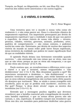 Turquia, no Nepal, no Afeganistão, no Irã, nas ilhas Fiji, nas
reservas dos índios norte-americanos e em outros lugares.
2. O VISÍVEL E O INVISÍVEL
Por C. Peter Wagner
Uma tentativa para ver o mundo à nossa volta como ele
realmente é, e não como parece ser. Essa é a descrição clássica do
mapeamento espiritual. Um importante pressuposto por detrás do
mapeamento espiritual é que a realidade é mais do que nos parece
à superfície. As coisas visíveis de nossa vida diária — árvores,
pessoas, cidades, estrelas, governos, animais, profissões, artes,
padrões de comportamento — são coisas comuns, e podemos
aceitá-las como são. Entretanto, por detrás de muitos dos aspectos
visíveis do mundo ao nosso redor pode haver forças espirituais,
áreas invisíveis da realidade que podem ter maior significação final
do que as realidades visíveis.
O apóstolo Paulo deixou isso fortemente entendido quando
escreveu: "...não atentando nós nas coisas que se vêem, mas nas
que se não vêem; porque as que se vêem são temporais, e as que
se não vêem são eternas" (2 Co 4.18).
Paulo ensinou que, ao reconhecermos a diferença entre o que
é visível e o que é invisível, somos resguardados e "não
desfalecemos" (ver 2 Co 4.16). Mas desanimar quanto a quê? Ele
mencionou novamente o desânimo — "não desfalecemos" — no
primeiro versículo do quarto capítulo, para então lamentar-se de
que os seus esforços evangelísticos não surtiam tanto efeito quanto
ele desejava que surtissem. "Mas, se ainda o nosso evangelho está
encoberto, para os que se perdem está encoberto", escreveu ele.
Por quê? Porque "o deus deste século" cegou as mentes dos
incrédulos (ver 2 Co 4.3, 4).
Entendo que a mensagem paulina significa que devemos
reconhecer que a batalha essencial pela evangelização do mundo é
uma batalha espiritual, e que as armas dessa guerra não são
carnais, e, sim, espirituais. E também cumpre-nos reconhecer que
Deus nos deu um mandato para podermos desfechar uma guerra
 