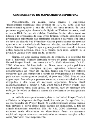APARECIMENTO DO MAPEAMENTO ESPIRITUAL
Pessoalmente, eu nunca tinha ouvido a expressão
"mapeamento espiritual" nas décadas de 1970 ou 1980. Mas tão
recentemente quanto o ano de 1990, em uma reunião de uma
pequena organização chamada de Spiritual Warfare Network, ouvi
o pastor Dick Bernal, do Jubilee Christian Center, dizer como os
líderes e intercessores de sua igreja tinham tentado identificar os
principados espirituais das diferentes cidades e da região em torno
da área da baía de São Francisco. Outros participantes da reunião
questionaram a sabedoria de fazer-se tal coisa, resultando daí uma
vívida discussão. Suponho que alguém já estivesse usando o termo,
antes daquela ocasião, mas, pelo menos para mim, aquela foi a
primeira vez que ouvi falar em tal conceito.
Seguiu-se uma rápida sucessão de eventos, e o desfecho foi
que a Spiritual Warfare Network tornou-se parte integrante da
United Prayer Track, um ramo do A.D. 2000 Movement. O A.D.
2000 Movement foi levantado por Deus, como a principal força
catalisadora das múltiplas igrejas, agências, ministérios e
denominações ao redor do mundo, tendo em vista um esforço
conjunto que visa completar a tarefa da evangelização do mundo,
pelo menos, tanto quanto possível, aí pelo ano 2000. Essa é uma
organização formada por pessoas comuns, e suas atividades foram
delegadas a dez teias de recursos separadas. Minha atual
responsabilidade é dirigir a A.D. 2000 United Prayer Track, que
está edificando uma base global de oração, que dê respaldo aos
esforços de todos os demais ramos do movimento de evangelismo
como um todo.
A unidade mais proeminente, dentro da United Prayer Track é
a Divisão de Mapeamento Espiritual, liderada por George Otis, Jr.,
co-coordenador da Prayer Track. O estabelecimento dessa divisão
tem elevado o perfil desse novo campo de ministério, a fim de
atingir dimensões mundiais. Nós, do A.D. 2000 Movement, não
estamos mais discutindo se deveríamos fazer mapeamento
espiritual. Agora estamos concentrando as nossas energias sobre
como fazer bem esse mapeamento.
 